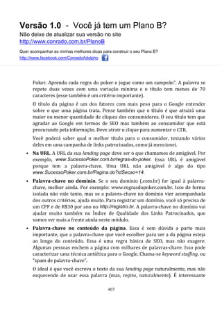 Versão 1.0 - Você já tem um Plano B?
Não deixe de atualizar sua versão no site
http://www.conrado.com.br/PlanoB
Quer acompanhar as minhas melhores dicas para construir o seu Plano B?
http://www.facebook.com/ConradoAdolpho
407
Poker. Aprenda cada regra do poker e jogue como um campeão”. A palavra se
repete duas vezes com uma variação mínima e o título tem menos de 70
caracteres (esse também é um critério importante).
O título da página é um dos fatores com mais peso para o Google entender
sobre o que uma página trata. Pense também que o título é que atrairá uma
maior ou menor quantidade de cliques dos consumidores. O seu título tem que
agradar ao Google em termos de SEO mas também ao consumidor que está
procurando pela informação. Deve atrair o clique para aumentar o CTR.
Você poderá saber qual o melhor título para o consumidor, testando vários
deles em uma campanha de links patrocinados, como já mencionei.
• Na URL. A URL da sua landing page deve ser o que chamamos de amigável. Por
exemplo, www.SucessoPoker.com.br/regras-do-poker. Essa URL é amigável
porque tem a palavra-chave. Uma URL não amigável é algo do tipo
www.SucessoPoker.com.br/Pagina.do?idSecao=14.
• Palavra-chave no domínio. Se o seu domínio (.com.br) for igual à palavra-
chave, melhor ainda. Por exemplo: www.regrasdopoker.com.br. Isso de forma
isolada não vale tanto, mas se a palavra-chave no domínio vier acompanhada
dos outros critérios, ajuda muito. Para registrar um domínio, você só precisa de
um CPF e de R$30 por ano no http://registro.br. A palavra-chave no domínio vai
ajudar muito também no Índice de Qualidade dos Links Patrocinados, que
vamos ver mais a frente ainda neste módulo.
• Palavra-chave no conteúdo da página. Essa é sem dúvida a parte mais
importante, que a palavra-chave que você escolher para ser a da página esteja
ao longo do conteúdo. Essa é uma regra básica de SEO, mas não exagere.
Algumas pessoas enchem a página com milhares de palavras-chave. Isso pode
caracterizar uma técnica antiética para o Google. Chama-se keyword stuffing, ou
“spam de palavra-chave”.
O ideal é que você escreva o texto da sua landing page naturalmente, mas não
esquecendo de usar essa palavra (mas, repito, naturalmente). É interessante
 