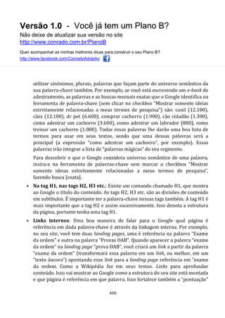 Versão 1.0 - Você já tem um Plano B?
Não deixe de atualizar sua versão no site
http://www.conrado.com.br/PlanoB
Quer acompanhar as minhas melhores dicas para construir o seu Plano B?
http://www.facebook.com/ConradoAdolpho
408
utilizar sinônimos, plurais, palavras que façam parte do universo semântico da
sua palavra-chave também. Por exemplo, se você está escrevendo um e-book de
adestramento, as palavras e as buscas mensais exatas que o Google identifica na
ferramenta de palavra-chave (sem clicar no checkbox “Mostrar somente ideias
estreitamente relacionadas a meus termos de pesquisa”) são: canil (12.100),
cães (12.100), dr pet (6.600), comprar cachorro (1.900), cão cidadão (1.300),
como adestrar um cachorro (3.600), como adestrar um labrador (880), como
treinar um cachorro (1.000). Todas essas palavras lhe darão uma boa lista de
termos para usar em seus textos, sendo que uma dessas palavras será a
principal (a expressão “como adestrar um cachorro”, por exemplo). Essas
palavras irão integrar a lista de “palavras mágicas” do seu segmento.
Para descobrir o que o Google considera universo semântico de uma palavra,
insira-a na ferramenta de palavras-chave sem marcar o checkbox “Mostrar
somente ideias estreitamente relacionadas a meus termos de pesquisa”,
fazendo busca [exata].
• Na tag H1, nas tags H2, H3 etc.: Existe um comando chamado H1, que mostra
ao Google o título do conteúdo. As tags H2, H3 etc. são as divisões de conteúdo
em subtítulos. É importante ter a palavra-chave nessas tags também. A tag H1 é
mais importante que a tag H2 e assim sucessivamente. Isso denota a estrutura
da página, portanto tenha uma tag H1.
• Links internos: Uma boa maneira de falar para o Google qual página é
referência em dada palavra-chave é através da linkagem interna. Por exemplo,
no seu site, você tem duas landing pages, uma é referência na palavra “Exame
da ordem” e outra na palavra “Provas OAB”. Quando aparecer a palavra “exame
da ordem” na landing page “prova OAB”, você criará um link a partir da palavra
“exame da ordem” (transformará essa palavra em um link, ou melhor, em um
“texto âncora”) apontando esse link para a landing page referência em “exame
da ordem. Como a Wikipédia faz em seus textos. Links para aprofundar
conteúdo. Isso vai mostrar ao Google como a estrutura do seu site está montada
e que página é referência em que palavra. Isso fortalece também a “pontuação”
 