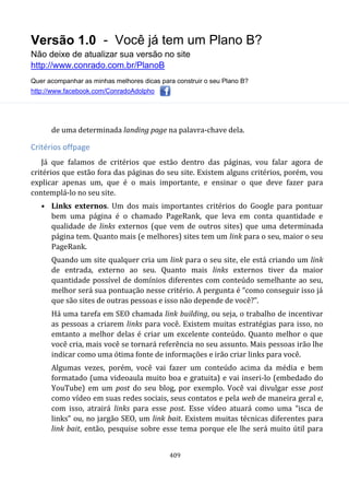 Versão 1.0 - Você já tem um Plano B?
Não deixe de atualizar sua versão no site
http://www.conrado.com.br/PlanoB
Quer acompanhar as minhas melhores dicas para construir o seu Plano B?
http://www.facebook.com/ConradoAdolpho
409
de uma determinada landing page na palavra-chave dela.
Critérios offpage
Já que falamos de critérios que estão dentro das páginas, vou falar agora de
critérios que estão fora das páginas do seu site. Existem alguns critérios, porém, vou
explicar apenas um, que é o mais importante, e ensinar o que deve fazer para
contemplá-lo no seu site.
• Links externos. Um dos mais importantes critérios do Google para pontuar
bem uma página é o chamado PageRank, que leva em conta quantidade e
qualidade de links externos (que vem de outros sites) que uma determinada
página tem. Quanto mais (e melhores) sites tem um link para o seu, maior o seu
PageRank.
Quando um site qualquer cria um link para o seu site, ele está criando um link
de entrada, externo ao seu. Quanto mais links externos tiver da maior
quantidade possível de domínios diferentes com conteúdo semelhante ao seu,
melhor será sua pontuação nesse critério. A pergunta é “como conseguir isso já
que são sites de outras pessoas e isso não depende de você?”.
Há uma tarefa em SEO chamada link building, ou seja, o trabalho de incentivar
as pessoas a criarem links para você. Existem muitas estratégias para isso, no
emtanto a melhor delas é criar um excelente conteúdo. Quanto melhor o que
você cria, mais você se tornará referência no seu assunto. Mais pessoas irão lhe
indicar como uma ótima fonte de informações e irão criar links para você.
Algumas vezes, porém, você vai fazer um conteúdo acima da média e bem
formatado (uma videoaula muito boa e gratuita) e vai inseri-lo (embedado do
YouTube) em um post do seu blog, por exemplo. Você vai divulgar esse post
como vídeo em suas redes sociais, seus contatos e pela web de maneira geral e,
com isso, atrairá links para esse post. Esse vídeo atuará como uma “isca de
links” ou, no jargão SEO, um link bait. Existem muitas técnicas diferentes para
link bait, então, pesquise sobre esse tema porque ele lhe será muito útil para
 