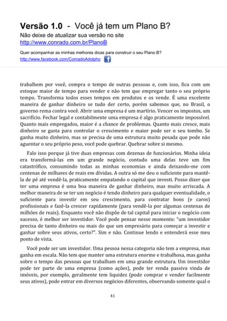 Versão 1.0 - Você já tem um Plano B?
Não deixe de atualizar sua versão no site
http://www.conrado.com.br/PlanoB
Quer acompanhar as minhas melhores dicas para construir o seu Plano B?
http://www.facebook.com/ConradoAdolpho
41
trabalhem por você, compra o tempo de outras pessoas e, com isso, fica com um
estoque maior de tempo para vender e não tem que empregar tanto o seu próprio
tempo. Transforma todos esses tempos em produtos e os vende. É uma excelente
maneira de ganhar dinheiro se tudo der certo, porém sabemos que, no Brasil, o
governo rema contra você. Abrir uma empresa é um martírio. Vencer os impostos, um
sacrifício. Fechar legal e contabilmente uma empresa é algo praticamente impossível.
Quanto mais empregados, maior é a chance de problemas. Quanto mais cresce, mais
dinheiro se gasta para controlar o crescimento e maior pode ser o seu tombo. Se
ganha muito dinheiro, mas se precisa de uma estrutura muito pesada que pode não
aguentar o seu próprio peso, você pode quebrar. Quebrar sobre si mesmo.
Falo isso porque já tive duas empresas com dezenas de funcionários. Minha ideia
era transformá-las em um grande negócio, contudo uma delas teve um fim
catastrófico, consumindo todas as minhas economias e ainda deixando-me com
centenas de milhares de reais em dívidas. A outra só me deu o suficiente para mantê-
la de pé até vendê-la, praticamente empatando o capital que investi. Posso dizer que
ter uma empresa é uma boa maneira de ganhar dinheiro, mas muito arriscada. A
melhor maneira de se ter um negócio é tendo dinheiro para qualquer eventualidade, o
suficiente para investir em seu crescimento, para contratar bons (e caros)
profissionais e fazê-la crescer rapidamente (para vendê-la por algumas centenas de
milhões de reais). Enquanto você não dispõe de tal capital para iniciar o negócio com
sucesso, é melhor ser investidor. Você pode pensar nesse momento: “um investidor
precisa de tanto dinheiro ou mais do que um empresário para começar a investir e
ganhar sobre seus ativos, certo?”. Sim e não. Continue lendo e entenderá esse meu
ponto de vista.
Você pode ser um investidor. Uma pessoa nessa categoria não tem a empresa, mas
ganha em escala. Não tem que manter uma estrutura enorme e trabalhosa, mas ganha
sobre o tempo das pessoas que trabalham em uma grande estrutura. Um investidor
pode ter parte de uma empresa (como ações), pode ter renda passiva vinda de
imóveis, por exemplo, geralmente tem liquidez (pode comprar e vender facilmente
seus ativos), pode entrar em diversos negócios diferentes, observando somente qual o
 