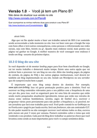 Versão 1.0 - Você já tem um Plano B?
Não deixe de atualizar sua versão no site
http://www.conrado.com.br/PlanoB
Quer acompanhar as minhas melhores dicas para construir o seu Plano B?
http://www.facebook.com/ConradoAdolpho
410
atrair links.
Algo que vai lhe ajudar muito a fazer um trabalho natural de SEO é ter conteúdo
sendo acrescentado a todo momento no site. Isso vai fazer com que o Google lhe veja
com bons olhos e terá outras consequências, como pessoas o referenciando nas redes
sociais, seja com likes, tweets ou g+. Quanto mais endosso social, mais pontos sua
página vai ganhar no Google. A melhor maneira de você conseguir esse endosso é
tendo um blog - assunto do próximo tópico.
10.3 O blog do seu site
Se você depender só de montar landing pages para ficar bem classificado no Google,
vai ter muito trabalho e demorará muito tempo. Existe uma outra opção que vai
acelerar bem o processo: ter um blog no seu site. Além das landing pages, da página
de contato, da página de FAQ e das outras páginas institucionais, você deverá ter
também um blog implementado no seu site. Instale um Wordpress no seu servidor
que ele cumprirá muito bem o papel.
É importante que esse blog esteja dentro do domínio. Por exemplo,
www.xpto.com.br/blog. Isso irá gerar pontuação positiva para o domínio. Você vai
escrever no blog conteúdos relevantes para o seu público com a frequência de uma
vez por dia, para isso, você se organizará para ter uma lista de assuntos que estão
sendo muito pesquisados atualmente (geralmente, temas que estão nos veículos de
massa como notícias bombásticas, novelas, jogos de futebol etc.), escrever e
programar vários posts previamente para não perder a frequência e, se possível, ter
um jornalista que fará esse trabalho para você. Você pode contatá-lo no GetNinjas ou
no Freela.com e pagá-lo por lauda escrita. Será um freelancer, não um contratado CLT.
Se não puder mantê-lo ou não conseguir escrever você mêsmo todos os dias, escreva
pelo menos um post 3 vezes por semana. Postará conteúdos sobre o tema que está
vendendo o seu produto. Cada post do blog deve trabalhar as palavras-chave que você
levantou como sendo as mais importantes para você e o campo semântico delas.
 