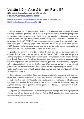 Versão 1.0 - Você já tem um Plano B?
Não deixe de atualizar sua versão no site
http://www.conrado.com.br/PlanoB
Quer acompanhar as minhas melhores dicas para construir o seu Plano B?
http://www.facebook.com/ConradoAdolpho
411
Vamos relembrar da landing page “provas OAB”. Quando você escrever posts em
um blog de um site que vende um e-book que ajuda candidatos a estudar para passar
na prova da OAB, naturalmente você escreverá com as palavras do campo semântico
desse assunto, ou seja, terá palavras como “advogados”, “concurso”, “Ordem dos
advogados do Brasil”, “OAB”, “terno e gravata”, dentre outras. Acontece, porém, que
você quer que sua landing page fique bem posicionada na palavra-chave “provas
OAB”. Quando você a escrever no seu post vai criar um texto âncora nessa palavra,
apontando para essa landing page, criando um link interno.
Quanto mais posts você criar (o conteúdo de cada um tem que ser original, não se
esqueça disso), mais vezes vai usar a palavra “provas OAB” e criar um link para a
landing page (se a palavra aparecer duas vezes no post, você só precisa criar o link em
uma delas). Com isso, o Google vai interpretar que o seu site está se tornando cada
vez mais importante para o campo semântico de “provas OAB” e ele sabe que a página
referência em tal palavra é a sua landing page. Com o passar do tempo, o seu site vai
ganhar cada vez mais importância nesse tema e, quando alguém digitar “provas OAB”,
será a landing page que o Google vai escolher para ter a melhor posição dentre todas
as páginas do seu site.
Como disse, o cenário ideal é que você tenha uma landing page para cada palavra-
chave importante do seu segmento (cada uma deve ter conteúdo original, não o copie
de outra landing page). Então, cada palavra diferente que você usar no blog terá um
link para uma página distinta, distribuindo a importância do site dentre todas as
páginas, porém, com as palavras certas que você já testou, que convertem usando
campanhas Adwords.
Digamos que você esteja vendendo um infoproduto do segmento de maquiagem. O
Google nos dá os dados mostrados na Tabela 10.4 quando faço uma busca na
ferramenta de palavras-chave:
Tabela 10.4 – Buscas do nicho “maquiagem”
 