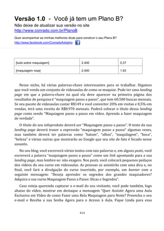 Versão 1.0 - Você já tem um Plano B?
Não deixe de atualizar sua versão no site
http://www.conrado.com.br/PlanoB
Quer acompanhar as minhas melhores dicas para construir o seu Plano B?
http://www.facebook.com/ConradoAdolpho
414
[tudo sobre maquiagem] 2.400 0,37
[maquiagem rosa] 2.400 1,93
Nesse nicho, há várias palavras-chave interessantes para se trabalhar. Digamos
que você venda um conjunto de videoaulas de como se maquiar. Pode ter uma landing
page em que a palavra-chave na qual ela deve aparecer na primeira página dos
resultados de pesquisa é “maquiagem passo a passo”, que tem 60.500 buscas mensais.
Se seu pacote de videoaulas custar R$149 e você converter 20% em visitas e 0,5% em
vendas, terá uma receita de R$8.970 mensais. Poderá colocar o título dessa landing
page como sendo “Maquiagem passo a passo em vídeo. Aprenda a fazer maquiagem
de verdade”.
O título do seu infoproduto deverá ser “Maquiagem passo a passo”. O texto da sua
landing page deverá trazer a expressão “maquiagem passo a passo” algumas vezes,
mas também deverá ter palavras como “batom”, “olhos”, “maquilagem”, “boca”,
“beleza” e várias outras que mostrarão ao Google que seu site de fato é focado nesse
assunto.
No seu blog, você escreverá vários textos com tais palavras e, em alguns posts, você
escreverá a palavra “maquiagem passo a passo” como um link apontando para a sua
landing page, mas lembre-se: não exagere. Nos posts, você colocará pequenos pedaços
dos vídeos do seu curso em videoaulas. As pessoas os assistirão com uma dica e, no
final, você fará a divulgação do curso inserindo, por exemplo, um banner com a
seguinte mensagem: “Deseja aprender os segredos dos grandes maquiadores?
Adquira o sue curso Maquiagem Passo a Passo: Dicas e Segredos”.
Caso esteja querendo capturar o e-mail do seu visitante, você pode também, logo
abaixo do vídeo, mostrar em destaque a mensagem “Quer Assistir Agora uma Aula
Exclusiva em Vídeo de como Fazer uma Bela Maquiagem para Noite? Preencha o seu
e-mail e Receba a sua Senha Agora para o Acesso à Aula. Fique Linda para essa
 