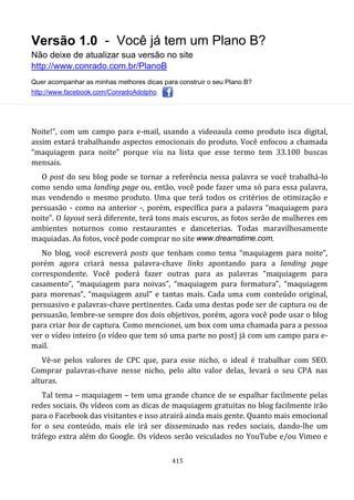 Versão 1.0 - Você já tem um Plano B?
Não deixe de atualizar sua versão no site
http://www.conrado.com.br/PlanoB
Quer acompanhar as minhas melhores dicas para construir o seu Plano B?
http://www.facebook.com/ConradoAdolpho
415
Noite!”, com um campo para e-mail, usando a videoaula como produto isca digital,
assim estará trabalhando aspectos emocionais do produto. Você enfocou a chamada
“maquiagem para noite” porque viu na lista que esse termo tem 33.100 buscas
mensais.
O post do seu blog pode se tornar a referência nessa palavra se você trabalhá-lo
como sendo uma landing page ou, então, você pode fazer uma só para essa palavra,
mas vendendo o mesmo produto. Uma que terá todos os critérios de otimização e
persuasão - como na anterior -, porém, específica para a palavra “maquiagem para
noite”. O layout será diferente, terá tons mais escuros, as fotos serão de mulheres em
ambientes noturnos como restaurantes e danceterias. Todas maravilhosamente
maquiadas. As fotos, você pode comprar no site www.dreamstime.com.
No blog, você escreverá posts que tenham como tema “maquiagem para noite”,
porém agora criará nessa palavra-chave links apontando para a landing page
correspondente. Você poderá fazer outras para as palavras “maquiagem para
casamento”, “maquiagem para noivas”, “maquiagem para formatura”, “maquiagem
para morenas”, “maquiagem azul” e tantas mais. Cada uma com conteúdo original,
persuasivo e palavras-chave pertinentes. Cada uma destas pode ser de captura ou de
persuasão, lembre-se sempre dos dois objetivos, porém, agora você pode usar o blog
para criar box de captura. Como mencionei, um box com uma chamada para a pessoa
ver o vídeo inteiro (o vídeo que tem só uma parte no post) já com um campo para e-
mail.
Vê-se pelos valores de CPC que, para esse nicho, o ideal é trabalhar com SEO.
Comprar palavras-chave nesse nicho, pelo alto valor delas, levará o seu CPA nas
alturas.
Tal tema – maquiagem – tem uma grande chance de se espalhar facilmente pelas
redes sociais. Os vídeos com as dicas de maquiagem gratuitas no blog facilmente irão
para o Facebook das visitantes e isso atrairá ainda mais gente. Quanto mais emocional
for o seu conteúdo, mais ele irá ser disseminado nas redes sociais, dando-lhe um
tráfego extra além do Google. Os vídeos serão veiculados no YouTube e/ou Vimeo e
 