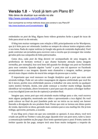Versão 1.0 - Você já tem um Plano B?
Não deixe de atualizar sua versão no site
http://www.conrado.com.br/PlanoB
Quer acompanhar as minhas melhores dicas para construir o seu Plano B?
http://www.facebook.com/ConradoAdolpho
416
embedados no post do blog. Alguns bons vídeos gratuitos farão o papel de iscas de
links para atrair os de entrada.
O blog tem muitas vantagens com relação a SEO, principalmente se for Wordpress,
que já é feito para ser otimizado. Lembre-se sempre de colocar textos originais sobre
o seu tema. Nada de copiar notícias (o Google não gosta de conteúdo duplicado). Você
pode contratar um jornalista para escrever com a receita que já conseguir das vendas
geradas pela sua campanha de links patrocinados.
Como dica, cada post do blog deverá vir acompanhado de uma imagem, de
preferência de formato vertical e que chame bastante atenção (uma imagem
vermelha, por exemplo). Isso será bem útil quando for divulgar seu post no Facebook
para seus contatos. Quando alguém “curtir” o post, este irá aparecer no Facebook
acompanhando a sua imagem. Quanto mais chamativa a imagem, melhor, porque
atrairá mais cliques vindos do mural dos amigos da pessoa que a curtiu.
É importante que você mensure no Google Analytics qual o post que mais está
atraindo tráfego. Pode ser um sobre maquiagem de alguma celebridade que você fez
há 6 meses, porém essa celebridade passou a trabalhar em uma novela ou qualquer
outro motivo fortuito. Assim, este pode começar a receber muito tráfego. Quando
identificar tal resultado, altere levemente o post para que ele passe a divulgar melhor
a sua isca digital (com um box de captura) e produto final.
Imagine que, nesse post que está atraindo muito tráfego para o site, você escreva
mais alguns parágrafos, mostrando um vídeo e apresentando a isca digital. Ou você
pode colocar no final do post (também pode ser no início ou no meio) um banner
fazendo a divulgação do seu produto final. Pense que este se tornou um ótimo ponto
de venda. Aproveite-se disso, gerando mais contatos para o seu mailing list. Ele já tem
tráfego, aproveite, portanto, a ocasião.
O seu blog será a base em que seu conteúdo se apoiará. A essa altura, você terá
criado um perfil no Twitter e uma fan page. Quando tiver um post novo, tuíte-o, lance
a comunicação também na fan page. Esse texto apontará para o post. O texto, tanto do
twitter quanto da fan page, sempre terá uma frase muito instigante a respeito do
 