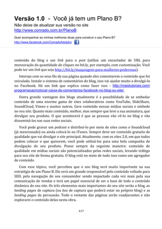 Versão 1.0 - Você já tem um Plano B?
Não deixe de atualizar sua versão no site
http://www.conrado.com.br/PlanoB
Quer acompanhar as minhas melhores dicas para construir o seu Plano B?
http://www.facebook.com/ConradoAdolpho
417
conteúdo do blog e um link para o post (utilize um encurtador de URL para
mensuração da quantidade de cliques no bit.ly, por exemplo, com customização. Você
pode ter um link que seja http://bit.ly/maquiagem-para-mulheres-poderosas).
Interaja com os seus fãs da sua página quando eles comentarem o conteúdo que foi
veiculado. Instale o sistema de comentários do blog, isso vai ajudar muito a divulgá-lo
no Facebook. Há um link que explica como fazer isso - http://maistutoriais.com/
programacao/colocar-caixa-de-comentarios-facebook-no-blog-ou-site/.
Outra grande vantagem dos blogs atualmente é a possibilidade de se embedar
conteúdo de uma enorme gama de sites colaborativos como YouTube, SlideShare,
SoundCloud, Vimeo e muitos outros. Gere conteúdo nessas mídias sociais e embede
no seu site. Quanto mais conteúdo, melhor, mas sempre que leve a sua assinatura, que
divulgue seu produto. O que acontecerá é que as pessoas vão vê-lo no blog e vão
disseminá-los nas suas redes sociais.
Você pode gravar um podcast e distribuí-lo por meio de sites como o Soundcloud
(já mencionado) ou ainda colocá-lo no iTunes. Sempre deve ser conteúdo gratuito de
qualidade que vai divulgar o site principal. Atualmente, com os sites 2.0, em que todos
podem colocar o que quiserem, você pode utilizá-los para uma bela campanha de
divulgação do seu produto. Pense sempre da seguinte maneira: conteúdo de
qualidade em mídias sociais são potencializados pelas redes sociais, levando tráfego
para seu site de forma gratuita. O blog está no meio de tudo isso como um agregador
de conteúdo.
Com esse tópico, você percebeu que o seu blog será muito importante na sua
estratégia de um Plano B. Ele será um grande responsável pelo conteúdo voltado para
SEO, pela navegação do seu consumidor sendo impactado cada vez mais pela sua
comunicação de vendas e terá um papel essencial de ser a base de todo o conteúdo
dinâmico do seu site. Os três elementos mais importantes do seu site serão o blog, as
landing pages de captura (ou box de captura que poderá estar no próprio blog) e as
landing pages de persuasão. Todo o restante das páginas serão coadjuvantes e não
explorarei o conteúdo delas nesta obra.
 
