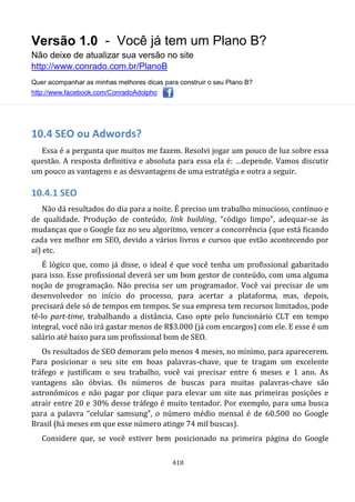 Versão 1.0 - Você já tem um Plano B?
Não deixe de atualizar sua versão no site
http://www.conrado.com.br/PlanoB
Quer acompanhar as minhas melhores dicas para construir o seu Plano B?
http://www.facebook.com/ConradoAdolpho
418
10.4 SEO ou Adwords?
Essa é a pergunta que muitos me fazem. Resolvi jogar um pouco de luz sobre essa
questão. A resposta definitiva e absoluta para essa ela é: …depende. Vamos discutir
um pouco as vantagens e as desvantagens de uma estratégia e outra a seguir.
10.4.1 SEO
Não dá resultados do dia para a noite. É preciso um trabalho minucioso, contínuo e
de qualidade. Produção de conteúdo, link building, “código limpo”, adequar-se às
mudanças que o Google faz no seu algoritmo, vencer a concorrência (que está ficando
cada vez melhor em SEO, devido a vários livros e cursos que estão acontecendo por
aí) etc.
É lógico que, como já disse, o ideal é que você tenha um profissional gabaritado
para isso. Esse profissional deverá ser um bom gestor de conteúdo, com uma alguma
noção de programação. Não precisa ser um programador. Você vai precisar de um
desenvolvedor no início do processo, para acertar a plataforma, mas, depois,
precisará dele só de tempos em tempos. Se sua empresa tem recursos limitados, pode
tê-lo part-time, trabalhando a distância. Caso opte pelo funcionário CLT em tempo
integral, você não irá gastar menos de R$3.000 (já com encargos) com ele. E esse é um
salário até baixo para um profissional bom de SEO.
Os resultados de SEO demoram pelo menos 4 meses, no mínimo, para aparecerem.
Para posicionar o seu site em boas palavras-chave, que te tragam um excelente
tráfego e justificam o seu trabalho, você vai precisar entre 6 meses e 1 ano. As
vantagens são óbvias. Os números de buscas para muitas palavras-chave são
astronômicos e não pagar por clique para elevar um site nas primeiras posições e
atrair entre 20 e 30% desse tráfego é muito tentador. Por exemplo, para uma busca
para a palavra “celular samsung”, o número médio mensal é de 60.500 no Google
Brasil (há meses em que esse número atinge 74 mil buscas).
Considere que, se você estiver bem posicionado na primeira página do Google
 