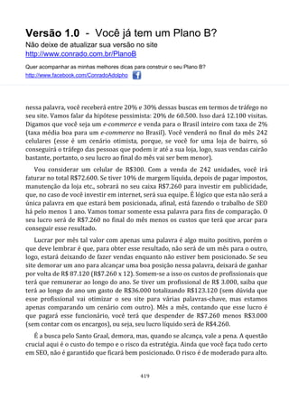 Versão 1.0 - Você já tem um Plano B?
Não deixe de atualizar sua versão no site
http://www.conrado.com.br/PlanoB
Quer acompanhar as minhas melhores dicas para construir o seu Plano B?
http://www.facebook.com/ConradoAdolpho
419
nessa palavra, você receberá entre 20% e 30% dessas buscas em termos de tráfego no
seu site. Vamos falar da hipótese pessimista: 20% de 60.500. Isso dará 12.100 visitas.
Digamos que você seja um e-commerce e venda para o Brasil inteiro com taxa de 2%
(taxa média boa para um e-commerce no Brasil). Você venderá no final do mês 242
celulares (esse é um cenário otimista, porque, se você for uma loja de bairro, só
conseguirá o tráfego das pessoas que podem ir até a sua loja, logo, suas vendas cairão
bastante, portanto, o seu lucro ao final do mês vai ser bem menor).
Vou considerar um celular de R$300. Com a venda de 242 unidades, você irá
faturar no total R$72.600. Se tiver 10% de margem líquida, depois de pagar impostos,
manutenção da loja etc., sobrará no seu caixa R$7.260 para investir em publicidade,
que, no caso de você investir em internet, será sua equipe. É lógico que esta não será a
única palavra em que estará bem posicionada, afinal, está fazendo o trabalho de SEO
há pelo menos 1 ano. Vamos tomar somente essa palavra para fins de comparação. O
seu lucro será de R$7.260 no final do mês menos os custos que terá que arcar para
conseguir esse resultado.
Lucrar por mês tal valor com apenas uma palavra é algo muito positivo, porém o
que deve lembrar é que, para obter esse resultado, não será de um mês para o outro,
logo, estará deixando de fazer vendas enquanto não estiver bem posicionado. Se seu
site demorar um ano para alcançar uma boa posição nessa palavra, deixará de ganhar
por volta de R$ 87.120 (R$7.260 x 12). Somem-se a isso os custos de profissionais que
terá que remunerar ao longo do ano. Se tiver um profissional de R$ 3.000, saiba que
terá ao longo do ano um gasto de R$36.000 totalizando R$123.120 (sem dúvida que
esse profissional vai otimizar o seu site para várias palavras-chave, mas estamos
apenas comparando um cenário com outro). Mês a mês, contando que esse lucro é
que pagará esse funcionário, você terá que despender de R$7.260 menos R$3.000
(sem contar com os encargos), ou seja, seu lucro líquido será de R$4.260.
É a busca pelo Santo Graal, demora, mas, quando se alcança, vale a pena. A questão
crucial aqui é o custo do tempo e o risco da estratégia. Ainda que você faça tudo certo
em SEO, não é garantido que ficará bem posicionado. O risco é de moderado para alto.
 