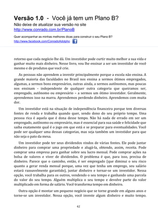 Versão 1.0 - Você já tem um Plano B?
Não deixe de atualizar sua versão no site
http://www.conrado.com.br/PlanoB
Quer acompanhar as minhas melhores dicas para construir o seu Plano B?
http://www.facebook.com/ConradoAdolpho
42
retorno que cada negócio lhe dá. Um investidor pode curtir muito melhor a sua vida e
ganhar muito mais dinheiro. Nesse livro, vou lhe ensinar a ser um investidor de você
mesmo e de produtos que você crie.
As pessoas não aprendem a investir principalmente porque a escola não ensina. A
grande maioria das faculdades no Brasil nos ensina a sermos ótimos empregados,
algumas, a sermos bons empresários, outras ainda, a sermos autônomos, mas poucas
nos ensinam - independente de qualquer outra categoria que queiramos ser,
empregado, autônomo ou empresário – a sermos um ótimo investidor. Geralmente,
aprendemos isso na marra. Aprendemos perdendo dinheiro. Aprendemos com muita
dor.
Um investidor está na situação de independência financeira porque tem diversas
fontes de renda e trabalha quando quer, sendo dono do seu próprio tempo. Uma
pessoa rica é aquela que é dona desse tempo. Não há nada de errado em ser um
empregado, autônomo ou empresário, mas é essencial para sua saúde e felicidade que
saiba exatamente qual é o jogo em que está e se preparar para eventualidades. Você
pode ser qualquer uma dessas categorias, mas seja também um investidor para que
não seja o pato da mesa.
Um investidor pode ter seus dividendos vindos de várias fontes. Ele pode juntar
dinheiro para comprar uma propriedade e alugá-la, obtendo, assim, receita. Pode
comprar uma empresa para ganhar sobre seu lucro mensal. Pode comprar ações na
bolsa de valores e viver de dividendos. O problema é que, para isso, precisa de
dinheiro. Parece que o caminho, então, é ser empregado (que diminui o seu risco
quanto a gerar renda mensal porque, uma vez que tenha um emprego, seu salário
estará razoavelmente garantido), juntar dinheiro e tornar-se um investidor. Nessa
opção, você trabalha para os outros, vendendo o seu tempo e ganhando uma parcela
do valor do seu tempo. Alguém multiplica o seu tempo e devolve parte do valor
multiplicado em forma de salário. Você transforma tempo em dinheiro.
Outra opção é montar um pequeno negócio que se torne grande em alguns anos e
torne-se um investidor. Nessa opção, você investe algum dinheiro e muito tempo.
 