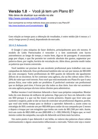 Versão 1.0 - Você já tem um Plano B?
Não deixe de atualizar sua versão no site
http://www.conrado.com.br/PlanoB
Quer acompanhar as minhas melhores dicas para construir o seu Plano B?
http://www.facebook.com/ConradoAdolpho
420
Com relação ao tempo para a obtenção de resultados, é entre médio (de 6 meses a 1
ano) e longo prazo (3 anos), dependendo do mercado.
10.4.2 Adwords
O Google é uma máquina de fazer dinheiro, principalmente para ele mesmo. O
modelo de Links Patrocinados é vencedor e o tem sustentado com lucros
astronômicos ao longo do tempo, e muito bem, diga-se de passagem. O anunciante
paga por clique, o que lhe permite ter controle absoluto dos gastos, segmentar por
palavra-chave, por região, horário de veiculação etc. Além disso, permite medir todas
as palavras que trazem conversão.
Você também vai precisar de um excelente profissional para trabalhar com suas
campanhas de Adwords. Esse profissional também não vai sair por menos de R$3.000
(já com encargos). Tanto profissionais de SEO quanto de Adwords são igualmente
difíceis de se encontrar. Se for contratar uma agência, ela vai lhe cobrar entre 15% e
20% do valor que você investe. Para você que está montando seu Plano B e que é uma
pessoa física, esse valor pode ser proibitivo. É preferível contratar um profissional
que se dedique part-time, 4 horas por dia todos os dias úteis. Isso não vai acontecer
em uma agência porque ela tem vários clientes para administrar.
Melhor mesmo é você dominar Adwords e fazer suas próprias campanhas. Montar
toda ela com dezenas de milhares de palavras. Digo para ter foco em Adwords e não
em SEO porque é a que vai lhe trazer receita primeiro. Depois que tiver uma que
sustente o negócio, pode se dar ao luxo de contratar um profissional. Digamos, porém,
que você não tenha tempo para se dedicar a aprender Adwords e, assim como na
estratégia de SEO, contrate um por R$3.000 para cuidar da sua campanha por 2 meses
e depois o troque por um estagiário que tenha um custo de R$1.500 por mês. Assim,
terá um custo de R$21.000 ao ano (R$3.000 x 2 + R$1.500x10). É lógico que, se você
mesmo cuidar da campanha, sua ação de Adwords será bem mais lucrativa.
Um outro ponto é que Adwords é um leilão, os valores das palavras-chave sobem
continuamente e alguns anunciantes inflacionam o mercado. Talvez este seja o maior
 