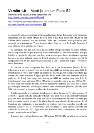 Versão 1.0 - Você já tem um Plano B?
Não deixe de atualizar sua versão no site
http://www.conrado.com.br/PlanoB
Quer acompanhar as minhas melhores dicas para construir o seu Plano B?
http://www.facebook.com/ConradoAdolpho
421
problema. Tenho acompanhado algumas palavras ao longo dos anos e visto percursos
crescentes, em que eram R$0,30 há dois anos e que hoje estão por R$0,45 ou até
R$0,60. Uma aumento de, no mínimo, 50%. Isso acontece principalmente pelo
acúmulo de concorrentes. Tendo isso em vista, ficar escravo de Google Adwords é
uma péssima ideia ao longo do tempo.
As vantagens não são tão óbvias quanto estar bem posicionado na busca natural.
Uma campanha de Google Adwords lhe dá resultados no mesmo momento em que
habilita a campanha, digamos que leve uma semana para fazer uma boa campanha
(no caso de uma palavra-chave, só levará uma hora e não uma semana, mas já fiz
campanhas com 46 mil palavras para abaixar o CPC – custo por clique – e demorei
cerca de 6 dias).
O retorno de uma campanha bem feita para um e-commerce (venda de um
infoproduto é um e-commerce) é de no mínimo R$10 de receita para cada R$1 de
investimento. Se você vai vender um celular de R$300, podemos supor que terá que
investir R$30 em Adwords. É lógico que isso é uma média. Há casos em que o retorno
pode ser de R$40 (um amigo meu conseguiu R$42 de receita para cada R$1 de
investimento) e em outros de R$5 x R$1, mas geralmente é maior do que R$3 ou R$4.
Se você fizer um cálculo de lucro reverso, escolherá o retorno que quer ter. E posso
garantir que, vendendo informação, mesmo para um retorno pequeno (de R$5 para
R$1, por exemplo), a margem ainda assim é muito alta.
O valor apontado pelo próprio Google para o clique da palavra “celular samsung” é
de R$0,74. Quem trabalha com Adwords sabe que esse valor é uma estimativa média
para um novo anunciante com base nos atuais. Ao contrário da indústria de SEO, que
está bem desenvolvida no país, a de Adwords está engatinhando. Praticamente não há
literatura em português, o que resulta em muitas empresas grandes fazendo um
trabalho amador etc. A concorrência por qualidade é bem menos acirrada em
Adwords do que em SEO, logo, com um trabalho bom, consegue-se um retorno
proporcionalmente muito bom.
Digamos que seu investimento por CPC seja de R$0,30. Não para ficar na primeira
 