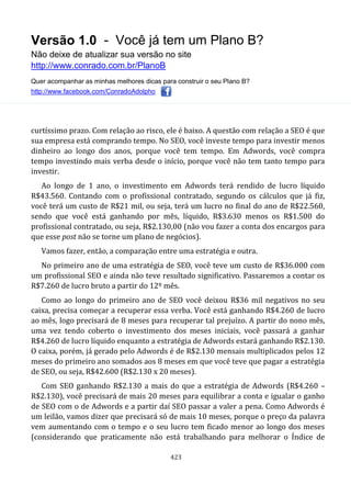 Versão 1.0 - Você já tem um Plano B?
Não deixe de atualizar sua versão no site
http://www.conrado.com.br/PlanoB
Quer acompanhar as minhas melhores dicas para construir o seu Plano B?
http://www.facebook.com/ConradoAdolpho
423
curtíssimo prazo. Com relação ao risco, ele é baixo. A questão com relação a SEO é que
sua empresa está comprando tempo. No SEO, você investe tempo para investir menos
dinheiro ao longo dos anos, porque você tem tempo. Em Adwords, você compra
tempo investindo mais verba desde o início, porque você não tem tanto tempo para
investir.
Ao longo de 1 ano, o investimento em Adwords terá rendido de lucro líquido
R$43.560. Contando com o profissional contratado, segundo os cálculos que já fiz,
você terá um custo de R$21 mil, ou seja, terá um lucro no final do ano de R$22.560,
sendo que você está ganhando por mês, líquido, R$3.630 menos os R$1.500 do
profissional contratado, ou seja, R$2.130,00 (não vou fazer a conta dos encargos para
que esse post não se torne um plano de negócios).
Vamos fazer, então, a comparação entre uma estratégia e outra.
No primeiro ano de uma estratégia de SEO, você teve um custo de R$36.000 com
um profissional SEO e ainda não teve resultado significativo. Passaremos a contar os
R$7.260 de lucro bruto a partir do 12º mês.
Como ao longo do primeiro ano de SEO você deixou R$36 mil negativos no seu
caixa, precisa começar a recuperar essa verba. Você está ganhando R$4.260 de lucro
ao mês, logo precisará de 8 meses para recuperar tal prejuízo. A partir do nono mês,
uma vez tendo coberto o investimento dos meses iniciais, você passará a ganhar
R$4.260 de lucro líquido enquanto a estratégia de Adwords estará ganhando R$2.130.
O caixa, porém, já gerado pelo Adwords é de R$2.130 mensais multiplicados pelos 12
meses do primeiro ano somados aos 8 meses em que você teve que pagar a estratégia
de SEO, ou seja, R$42.600 (R$2.130 x 20 meses).
Com SEO ganhando R$2.130 a mais do que a estratégia de Adwords (R$4.260 –
R$2.130), você precisará de mais 20 meses para equilibrar a conta e igualar o ganho
de SEO com o de Adwords e a partir daí SEO passar a valer a pena. Como Adwords é
um leilão, vamos dizer que precisará só de mais 10 meses, porque o preço da palavra
vem aumentando com o tempo e o seu lucro tem ficado menor ao longo dos meses
(considerando que praticamente não está trabalhando para melhorar o Índice de
 