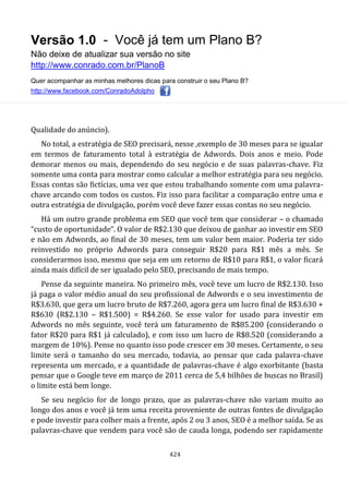 Versão 1.0 - Você já tem um Plano B?
Não deixe de atualizar sua versão no site
http://www.conrado.com.br/PlanoB
Quer acompanhar as minhas melhores dicas para construir o seu Plano B?
http://www.facebook.com/ConradoAdolpho
424
Qualidade do anúncio).
No total, a estratégia de SEO precisará, nesse ,exemplo de 30 meses para se igualar
em termos de faturamento total à estratégia de Adwords. Dois anos e meio. Pode
demorar menos ou mais, dependendo do seu negócio e de suas palavras-chave. Fiz
somente uma conta para mostrar como calcular a melhor estratégia para seu negócio.
Essas contas são fictícias, uma vez que estou trabalhando somente com uma palavra-
chave arcando com todos os custos. Fiz isso para facilitar a comparação entre uma e
outra estratégia de divulgação, porém você deve fazer essas contas no seu negócio.
Há um outro grande problema em SEO que você tem que considerar – o chamado
“custo de oportunidade”. O valor de R$2.130 que deixou de ganhar ao investir em SEO
e não em Adwords, ao final de 30 meses, tem um valor bem maior. Poderia ter sido
reinvestido no próprio Adwords para conseguir R$20 para R$1 mês a mês. Se
considerarmos isso, mesmo que seja em um retorno de R$10 para R$1, o valor ficará
ainda mais difícil de ser igualado pelo SEO, precisando de mais tempo.
Pense da seguinte maneira. No primeiro mês, você teve um lucro de R$2.130. Isso
já paga o valor médio anual do seu profissional de Adwords e o seu investimento de
R$3.630, que gera um lucro bruto de R$7.260, agora gera um lucro final de R$3.630 +
R$630 (R$2.130 – R$1.500) = R$4.260. Se esse valor for usado para investir em
Adwords no mês seguinte, você terá um faturamento de R$85.200 (considerando o
fator R$20 para R$1 já calculado), e com isso um lucro de R$8.520 (considerando a
margem de 10%). Pense no quanto isso pode crescer em 30 meses. Certamente, o seu
limite será o tamanho do seu mercado, todavia, ao pensar que cada palavra-chave
representa um mercado, e a quantidade de palavras-chave é algo exorbitante (basta
pensar que o Google teve em março de 2011 cerca de 5,4 bilhões de buscas no Brasil)
o limite está bem longe.
Se seu negócio for de longo prazo, que as palavras-chave não variam muito ao
longo dos anos e você já tem uma receita proveniente de outras fontes de divulgação
e pode investir para colher mais a frente, após 2 ou 3 anos, SEO é a melhor saída. Se as
palavras-chave que vendem para você são de cauda longa, podendo ser rapidamente
 