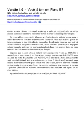 Versão 1.0 - Você já tem um Plano B?
Não deixe de atualizar sua versão no site
http://www.conrado.com.br/PlanoB
Quer acompanhar as minhas melhores dicas para construir o seu Plano B?
http://www.facebook.com/ConradoAdolpho
426
dentre os seus clientes por e-mail marketing – pode ser compartilhado em redes
sociais, alastrando sua marca e atraindo “novos clientes” indicados pelos “antigos”.
Ao gerar tráfego por meio do Adwords, você saberá muito mais do seu mercado e
estará fazendo um trabalho de SEO focado e com um risco mais baixo a partir do
faturamento que já está obtendo das campanhas de Adwords. Uma vez que você vá
alcançando boas posições na busca natural, avalie se vale a pena trocar a paga pela
natural naquelas palavras em que há redundância (que você aparece tanto na paga
como na natural). Como fará essa avaliação? Simples.
Digamos que só com a busca natural você consiga uma receita de R$50.000 e
somando-se a busca natural e a busca paga consiga uma receita de R$70.000, com
R$5.000 de custo de Adwords. Sem Adwords, você obteria R$50 mil, com Adwords
você obteria R$65 mil. Vale a pena ficar com as duas. O fato de você conseguir uma
receita maior com Adwords pode se dar pelo fato de que, se você aparecer somente
na busca natural, pode perder cliques para concorrentes que aparecem nas primeiras
3 posições superiores de Adwords. Dependendo do seu mercado, vale a pena ter as
duas buscas.
Agora você entendeu porque, no início do tópico, eu disse “depende”.
 