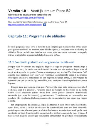 Versão 1.0 - Você já tem um Plano B?
Não deixe de atualizar sua versão no site
http://www.conrado.com.br/PlanoB
Quer acompanhar as minhas melhores dicas para construir o seu Plano B?
http://www.facebook.com/ConradoAdolpho
427
Capítulo 11: Programas de afiliados
Se você perguntar qual seria o método mais simples que marqueteiros online usam
para ganhar dinheiro na internet, sem dúvida alguma, a resposta seria marketing de
afiliados. Neste capítulo, vou detalhar um pouco mais sobre esse sistema e como pode
iniciar seu trabalho nessa modalidade de negócio online.
11.1 Conteúdo gratuito virtual gerando receita real
Sempre que for pensar em negócios, faça-se a seguinte pergunta: “Quem paga a
conta?”, ou seja, de onde vem o dinheiro? Se não vier de nenhum lugar, não há
negócio. A segunda pergunta é “essas pessoas pagariam por isso?” e, finalmente, “até
quanto elas pagariam por isso?”. Se responder corretamente essas 3 perguntas,
conseguirá analisar a viabilidade de um negócio. Esqueça, então, as convenções de
que você tem que produzir algo e vendê-lo, uma vez que o dinheiro pode vir de outros
lugares.
Há uma frase que costumo citar que é “se você não paga nada para usar, você não é
o cliente, você é o produto”. Funciona assim no Google, no Facebook ou na Rede
Globo. Essas empresas sabem muito bem como ganhar dinheiro, distribuindo
conteúdo (ou uma ferramenta) gratuitamente. Transformam o consumidor em
produto, não em cliente. O cliente, no caso, são os anunciantes, que são os que pagam
a conta.
Em um programa de afiliados, a lógica é a mesma. A ideia é você ser a Rede Globo,
quer dizer, atrair a maior quantidade de consumidores com um bom conteúdo
gratuito para que elas comprem produtos de diversos anunciantes e você ganhe uma
comissão por isso. Quanto maior a quantidade e melhor o conteúdo, mais tráfego. A
base de um negócio online que transforma consumidor em produto é basicamente
 