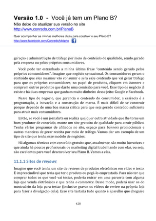 Versão 1.0 - Você já tem um Plano B?
Não deixe de atualizar sua versão no site
http://www.conrado.com.br/PlanoB
Quer acompanhar as minhas melhores dicas para construir o seu Plano B?
http://www.facebook.com/ConradoAdolpho
428
geração e administração de tráfego por meio de conteúdo de qualidade, sendo gerado
pela empresa ou pelos próprios consumidores.
Você pode ter estranhado a minha última frase “conteúdo sendo gerado pelos
próprios consumidores”. Imagine que negócio sensacional. Os consumidores geram o
conteúdo que eles mesmos vão consumir e será esse conteúdo que vai gerar tráfego
para que os próprios consumidores, no papel de produtos, cliquem em banners e
comprem outros produtos que darão uma comissão para você. Esse tipo de negócio já
existe e há duas empresas que ganham muito dinheiro desse jeito: Google e Facebook.
Nesse tipo de negócio, que gerencia o conteúdo do consumidor, a essência é a
programação, a inovação e a construção de marca. É mais difícil de se construir
porque depende de uma boa massa crítica para que seja gerado conteúdo suficiente
para atrair mais consumidores.
Então, se você é um jornalista ou realiza qualquer outra atividade que lhe torne um
bom produtor de conteúdo, monte um site gratuito de qualidade para atrair público.
Tenha vários programas de afiliados no site, espaço para banners promocionais e
outras maneiras de gerar receita por meio de tráfego. Vamos dar um exemplo de um
tipo de site que tenha esse modelo de negócios.
Há algumas técnicas com conteúdo gratuito que, atualmente, são muito lucrativas e
que ainda há poucos profissionais de marketing digital trabalhando com elas, ou seja,
são excelentes para você desenvolver seu Plano B. Vamos a elas.
11.1.1 Sites de reviews
Imagine que você tenha um site de reviews de produtos eletrônicos em vídeo e texto.
É imprescindível que teria que ter o produto ou pegá-lo emprestado. Para não ter que
comprar todos os que você vai testar, poderia entrar em uma parceria com alguma
loja que venda eletrônicos e que tenha e-commerce. Desse modo, poderá usar os do
mostruário da loja para testar (inclusive gravar os vídeos de review na própria loja
para fazer a divulgação dela). Esse site testaria tudo quanto é aparelho que chegasse
 