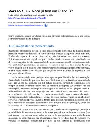 Versão 1.0 - Você já tem um Plano B?
Não deixe de atualizar sua versão no site
http://www.conrado.com.br/PlanoB
Quer acompanhar as minhas melhores dicas para construir o seu Plano B?
http://www.facebook.com/ConradoAdolpho
43
Corre um risco elevado para fazer com o seu dinheiro potencializado pelo seu tempo
se transforme em muito dinheiro.
1.3 O investidor de conhecimento
Realmente, até mais ou menos 10 anos atrás, o mundo funcionava de maneira muito
parecida com o que descrevi no tópico anterior. Poucos escapavam desse caminho.
Porém, de lá para cá, muita coisa mudou, principalmente por causa da internet.
Entramos em uma era digital, em que o conhecimento passou a ser virtualizado em
diversos formatos de bits organizados de inúmeras maneiras. O conhecimento hoje
vale dinheiro. A possibilidade de produzi-lo e vendê-lo por meio de formatos de texto,
vídeo, imagem e som aliado a uma infraestrutura de divulgação, pagamento e entrega,
muitas vezes por centavos, fez com que surgissem novos modelos de negócios e, com
eles, novos investidores.
Lendo este capítulo, você pode perceber que tempo e dinheiro têm íntima relação.
Essa relação é maior do que pode imaginar. Você pode ser um investidor construindo
algo que vá lhe dar dinheiro em um futuro próximo, investindo inicialmente seu
tempo, ao invés de seu dinheiro, mas de maneira inteligente. Ao contrário de um
empregado, investirá seu tempo no seu negócio, ou melhor, no seu próprio Plano B.
Independente de ter um emprego ou não, criará uma estrutura de venda,
principalmente de informação, de modo automatizado para usufruir da maior
vantagem que a internet nos trouxe: vender bits para qualquer lugar do mundo. Você
será sua própria empresa. Investirá tempo para produzir conhecimento de modo a
transformá-lo em dinheiro, dominando o seu próprio meio de produção, como um
artesão dos bits. Vamos entender melhor esse ponto.
Antes da internet, era a empresa a única que possuía o meio de produção, ou seja, a
possibilidade de transformar o tempo de um empregado em um bem de consumo (em
outras palavras, agregar maior valor ao tempo de um funcionário por meio de uma
máquina e de uma estrutura que só a empresa poderia ter). Esse bem de consumo era
vendido ao mercado consumidor por meio de um sistema de distribuição que
 
