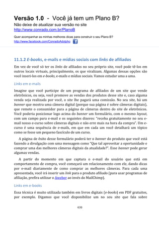 Versão 1.0 - Você já tem um Plano B?
Não deixe de atualizar sua versão no site
http://www.conrado.com.br/PlanoB
Quer acompanhar as minhas melhores dicas para construir o seu Plano B?
http://www.facebook.com/ConradoAdolpho
430
11.1.2 E-books, e-mails e mídias sociais com links de afiliados
Em vez de você só ter os links de afiliados no seu próprio site, você pode tê-los em
outros locais virtuais, principalmente, os que viralizam. Algumas dessas opções são
você inseri-los em e-books, e-mails e mídias sociais. Vamos estudar uma a uma.
Links em e-mails
Imagine que você participe de um programa de afiliados de um site que vende
eletrônicos, ou seja, você promove as vendas dos produtos desse site e, caso alguma
venda seja realizada por você, o site lhe pagará uma comissão. No seu site, há um
banner que mostra uma câmera digital (porque sua página é sobre câmeras digitais),
que remete o consumidor para a página de câmeras dentro do site de eletrônicos.
Você poderia posicionar logo acima do banner um formulário, com o mesmo layout,
com um campo para e-mail e os seguintes dizeres: “receba gratuitamente no seu e-
mail nosso e-curso sobre câmeras digitais e não erre mais na hora da compra”. Um e-
curso é uma sequência de e-mails, em que em cada um você detalhará um tópico
como se fosse um pequeno fascículo de um curso.
A página de êxito desse formulário poderá ter o banner do produto que você está
fazendo a divulgação com uma mensagem como “Que tal aproveitar a oportunidade e
comprar uma das melhores câmeras digitais da atualidade?”. Esse banner pode gerar
algumas vendas.
A partir do momento em que captura o e-mail do usuário que está em
comportamento de compra, você começará um relacionamento com ele, dando dicas
por e-mail diariamente de como comprar as melhores câmeras. Para cada uma
apresentada, você irá inserir um link para o produto afiliado (para usar programas de
afiliação, prefira utilizar o Aweber ao invés do MailChimp).
Links em e-books
Essa técnica é muito utilizada também em livros digitais (e-books) em PDF gratuitos,
por exemplo. Digamos que você disponibilize um no seu site que fala sobre
 