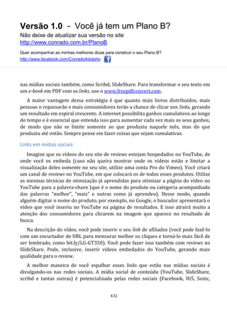 Versão 1.0 - Você já tem um Plano B?
Não deixe de atualizar sua versão no site
http://www.conrado.com.br/PlanoB
Quer acompanhar as minhas melhores dicas para construir o seu Plano B?
http://www.facebook.com/ConradoAdolpho
432
nas mídias sociais também, como Scribd, SlideShare. Para transformar o seu texto em
um e-book em PDF com os links, use o www.freepdfconvert.com.
A maior vantagem dessa estratégia é que quanto mais livros distribuídos, mais
pessoas o repassarão e mais consumidores terão a chance de clicar nos links, gerando
um resultado em espiral crescente. A internet possibilita ganhos cumulativos ao longo
do tempo e é essencial que entenda isso para aumentar cada vez mais os seus ganhos,
de modo que não se limite somente ao que produziu naquele mês, mas do que
produziu até então. Sempre pense em fazer coisas que sejam cumulativas.
Links em mídias sociais
Imagine que os vídeos do seu site de reviews estejam hospedados no YouTube, de
onde você os embeda (caso não queira mostrar onde os vídeos estão e limitar a
visualização deles somente no seu site, utilize uma conta Pro do Vimeo). Você criará
um canal de reviews no YouTube, em que colocará os de todos esses produtos. Utilize
as mesmas técnicas de otimização já aprendidas para otimizar a página do vídeo no
YouTube para a palavra-chave (que é o nome do produto ou categoria acompanhado
das palavras “melhor”, “mais” e outras como já aprendeu). Desse modo, quando
alguém digitar o nome do produto, por exemplo, no Google, o buscador apresentará o
vídeo que você inseriu no YouTube na página de resultados. E isso atrairá muito a
atenção dos consumidores para clicarem na imagem que aparece no resultado de
busca.
Na descrição do vídeo, você pode inserir o seu link de afiliados (você pode fazê-lo
com um encurtador de URL para mensurar melhor os cliques e torná-lo mais fácil de
ser lembrado, como bit.ly/LG-GT350). Você pode fazer isso também com reviews no
SlideShare. Pode, inclusive, inserir vídeos embedados do YouTube, gerando mais
qualidade para o review.
A melhor maneira de você espalhar esses links que estão nas mídias sociais é
divulgando-os nas redes sociais. A mídia social de conteúdo (YouTube, SlideShare,
scribd e tantas outras) é potencializada pelas redes sociais (Facebook, Hi5, Sonic,
 