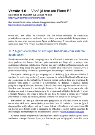 Versão 1.0 - Você já tem um Plano B?
Não deixe de atualizar sua versão no site
http://www.conrado.com.br/PlanoB
Quer acompanhar as minhas melhores dicas para construir o seu Plano B?
http://www.facebook.com/ConradoAdolpho
433
Orkut etc.). Um vídeo no Facebook tem um ótimo resultado de viralização,
principalmente se estiver avaliando um produto que seja novidade. Imagine fazer o
review do mais novo lançamento da Apple ou da Samsung. O vídeo atrairá muita gente
que não só quer ver o review, mas também conhecer o produto.
11.2 Alguns exemplos de sites que trabalham com sistema
de afiliados
Um site que trabalha muito com programas de afiliação é o MercadoLivre. Em vários
sites, pode-se ver banners laterais, principalmente em blogs de tecnologia, com
anúncios de câmeras, notebooks e iPhones que são vendidos no MercadoLivre. Se um
leitor desse blog clicar em algum deles e realizar uma compra no MercadoLivre, o
proprietário do blog recebe uma porcentagem dessa compra realizada pelo leitor.
Você pode também participar do programa da Polishop (que além de afiliados é
também de marketing mulnível), do e-commerce de móveis MeuMoveldeMadeira ou
do e-commerce do CorpoPerfeito. O Cursos24horas também tem um programa de
afiliados bem como o Decolar e a Americanas. Há dezenas e dezenas desses
programas espalhados pela internet. O Brasil ainda está engatinhando nessa seara.
Um dos mais famosos é o do Google Adsense. Os sites que fazem parte da rede
display, que você já leu aqui, fazem parte do programa de afiliados do Google. O nome
é Google Adsense. Ele segue a linha do Boo-box, Hotwords e outros que vendem
publicidade via rede de afiliados, criando uma rede de parceiros de divulgação.
Há também os sites que oferecem seus programas de afiliados através de vários
outros sites. O Hotmart, como já citei, é um deles. Mas há também o Lomadee (que é
do grupo Buscapé) e alguns outros. O maior deles é o ClickBank, norte-americano. Há
um Fórum que debate muito o programa de afiliados (e vários outros assuntos de
monetização na internet) que é mundialmente famoso: o www.warriorforum.com
Cada um desses programas de afiliados tem suas vantagens e desvantagens, e isso
muda com o tempo. Em uma época, um é ótimo porque está pagando mais. Em outra
 