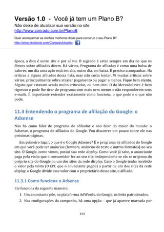Versão 1.0 - Você já tem um Plano B?
Não deixe de atualizar sua versão no site
http://www.conrado.com.br/PlanoB
Quer acompanhar as minhas melhores dicas para construir o seu Plano B?
http://www.facebook.com/ConradoAdolpho
434
época, a dica é outro site e por aí vai. O segredo é estar sempre em dia no que os
fóruns sobre afiliados dizem. Há vários. Programa de afiliados é como uma bolsa de
valores, um dia uma ação está em alta, outro dia, em baixa. É preciso acompanhar. Há
críticas a alguns afiliados dessa lista, mas não custa tentar. Vi muitas críticas sobre
vários, principalmente sobre atrasar pagamento ou pagar a menos. Fique bem atento.
Alguns que estavam sendo muito criticados, eu nem citei. O do MercadoLivre é bem
rigoroso e pode lhe tirar do programa sem mais nem menos e não responderem seus
e-mails. É importante entender exatamente como funciona, o que pode e o que não
pode.
11.3 Entendendo o programa de afiliação do Google: o
Adsense
Não há como falar de programa de afiliados e não falar do maior do mundo: o
Adsense, o programa de afiliados do Google. Vou discorrer um pouco sobre ele nas
próximas páginas.
Em primeiro lugar, o que é o Google Adsense? É o programa de afiliados do Google
em que você pode ter anúncios (banners, anúncios de texto e outros formatos) no seu
site. O Google, como vimos, possui sua rede display. Como você já sabe, o anunciante
paga pela visita que o consumidor fez ao seu site, independente se ela se originou do
próprio site do Google ou um dos sites da rede display. Caso o Google tenha recebido
o valor pela visita (O CPC que o anunciante pagou) a partir de um dos sites da rede
display, o Google divide esse valor com o proprietário desse site, o afiliado.
11.3.1 Como funciona o Adsense
Ele funciona da seguinte maneira:
1. Um anunciante põe, na plataforma AdWords, do Google, os links patrocinados.
2. Nas configurações da campanha, há uma opção – que já aparece marcada por
 