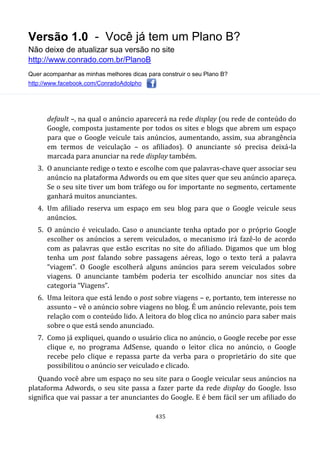 Versão 1.0 - Você já tem um Plano B?
Não deixe de atualizar sua versão no site
http://www.conrado.com.br/PlanoB
Quer acompanhar as minhas melhores dicas para construir o seu Plano B?
http://www.facebook.com/ConradoAdolpho
435
default –, na qual o anúncio aparecerá na rede display (ou rede de conteúdo do
Google, composta justamente por todos os sites e blogs que abrem um espaço
para que o Google veicule tais anúncios, aumentando, assim, sua abrangência
em termos de veiculação – os afiliados). O anunciante só precisa deixá-la
marcada para anunciar na rede display também.
3. O anunciante redige o texto e escolhe com que palavras-chave quer associar seu
anúncio na plataforma Adwords ou em que sites quer que seu anúncio apareça.
Se o seu site tiver um bom tráfego ou for importante no segmento, certamente
ganhará muitos anunciantes.
4. Um afiliado reserva um espaço em seu blog para que o Google veicule seus
anúncios.
5. O anúncio é veiculado. Caso o anunciante tenha optado por o próprio Google
escolher os anúncios a serem veiculados, o mecanismo irá fazê-lo de acordo
com as palavras que estão escritas no site do afiliado. Digamos que um blog
tenha um post falando sobre passagens aéreas, logo o texto terá a palavra
“viagem”. O Google escolherá alguns anúncios para serem veiculados sobre
viagens. O anunciante também poderia ter escolhido anunciar nos sites da
categoria “Viagens”.
6. Uma leitora que está lendo o post sobre viagens – e, portanto, tem interesse no
assunto – vê o anúncio sobre viagens no blog. É um anúncio relevante, pois tem
relação com o conteúdo lido. A leitora do blog clica no anúncio para saber mais
sobre o que está sendo anunciado.
7. Como já expliquei, quando o usuário clica no anúncio, o Google recebe por esse
clique e, no programa AdSense, quando o leitor clica no anúncio, o Google
recebe pelo clique e repassa parte da verba para o proprietário do site que
possibilitou o anúncio ser veiculado e clicado.
Quando você abre um espaço no seu site para o Google veicular seus anúncios na
plataforma Adwords, o seu site passa a fazer parte da rede display do Google. Isso
significa que vai passar a ter anunciantes do Google. E é bem fácil ser um afiliado do
 