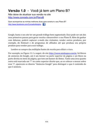 Versão 1.0 - Você já tem um Plano B?
Não deixe de atualizar sua versão no site
http://www.conrado.com.br/PlanoB
Quer acompanhar as minhas melhores dicas para construir o seu Plano B?
http://www.facebook.com/ConradoAdolpho
436
Google, basta o seu site ter um grande tráfego bem segmentado. Esse pode ser um dos
seus primeiros passos para gerar receita e desenvolver o seu Plano B. Além de ganhar
com Adsense, poderá capturar e-mails dos visitantes, vender outros produtos, por
exemplo, do Hotmart e de programas de afiliados até que produza seu próprio
produto para vender para esse tráfego.
Lembre-se sempre das múltiplas fontes de receita para diluir o risco.
Por exemplo, na Figura 11.1 a seguir, do site http://www.minhapos.com.br, há blocos
de anúncios do Google, um é um banner na parte superior da página e um bloco na
parte direita no meio da página, que tem um banner do Ibmec. Tanto uma área quanto
outra está marcada um “i” no canto superior direito que, ao se colocar o mouse sobre
esse “i”, aparecem os dizeres “Anúncios Google” para distinguir o que é conteúdo do
que é anúncio.
 
