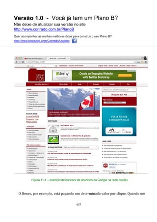 Versão 1.0 - Você já tem um Plano B?
Não deixe de atualizar sua versão no site
http://www.conrado.com.br/PlanoB
Quer acompanhar as minhas melhores dicas para construir o seu Plano B?
http://www.facebook.com/ConradoAdolpho
437
Figura 11.1 – exemplo de banners de anúncios do Google na rede display
O Ibmec, por exemplo, está pagando um determinado valor por clique. Quando um
 
