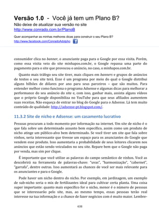 Versão 1.0 - Você já tem um Plano B?
Não deixe de atualizar sua versão no site
http://www.conrado.com.br/PlanoB
Quer acompanhar as minhas melhores dicas para construir o seu Plano B?
http://www.facebook.com/ConradoAdolpho
438
consumidor clica no banner, o anunciante paga para o Google por essa visita. Porém,
como essa visita veio do site minhapos.com.br, o Google repassa uma parte do
pagamento para o site que provocou o anúncio, no caso, o minhapos.com.br.
Quanto mais tráfego seu site tiver, mais cliques em banners e grupos de anúncios
de textos o seu site terá. Esse é um programa por meio do qual o Google distribui
alguns bilhões de dólares por ano para seus parceiros – que são muitos. Para
entender melhor como funciona o programa Adsense e algumas dicas para melhorar a
performance do seu anúncio do site e, com isso, ganhar mais, assista alguns vídeos
que o próprio Google disponibiliza no YouTube para que seus afiliados aumentem
suas receitas. Não esqueça de entrar no blog do Google para o Adsense. Lá tem muito
conteúdo de qualidade: http://adsense-pt.blogspot.com/.
11.3.2 Site de nicho e Adsense: um casamento lucrativo
Pessoas procuram a todo momento por informação na internet. Um site de nicho é o
que fala sobre um determinado assunto bem específico, assim como um produto de
nicho atinge um público-alvo bem determinado. Se você tiver um site que fala sobre
vinhos, seria interessante que tivesse um espaço para os anunciantes do Google que
vendem esse produto. Isso aumentaria a probabilidade de seus leitores clicarem nos
anúncios que estão sendo veiculados no seu site. Repare bem que o Google não paga
por venda, mas sim por clique.
É importante que você utilize as palavras do campo semântico de vinhos. Você as
descobrirá na ferramenta de palavras-chave: “uvas”, “harmonização”, “cabernet”,
“garrafa”, dentre outras. Isso aumentará as chances de você ser mais relevante para
os anunciantes e para o Google.
Pode haver um nicho dentro do nicho. Por exemplo, em jardinagem, um exemplo
de sub-nicho seria o mix de fertilizantes ideal para cultivar certa planta. Uma coisa
super importante: quanto mais específico for o nicho, menor é o número de pessoas
que se interessarão pelo site, mas, ao mesmo tempo, essas pessoas terão real
interesse na tua informação e a chance de fazer negócios com é muito maior. Lembre-
 