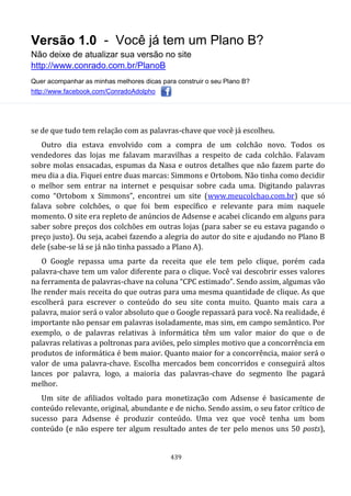 Versão 1.0 - Você já tem um Plano B?
Não deixe de atualizar sua versão no site
http://www.conrado.com.br/PlanoB
Quer acompanhar as minhas melhores dicas para construir o seu Plano B?
http://www.facebook.com/ConradoAdolpho
439
se de que tudo tem relação com as palavras-chave que você já escolheu.
Outro dia estava envolvido com a compra de um colchão novo. Todos os
vendedores das lojas me falavam maravilhas a respeito de cada colchão. Falavam
sobre molas ensacadas, espumas da Nasa e outros detalhes que não fazem parte do
meu dia a dia. Fiquei entre duas marcas: Simmons e Ortobom. Não tinha como decidir
o melhor sem entrar na internet e pesquisar sobre cada uma. Digitando palavras
como “Ortobom x Simmons”, encontrei um site (www.meucolchao.com.br) que só
falava sobre colchões, o que foi bem específico e relevante para mim naquele
momento. O site era repleto de anúncios de Adsense e acabei clicando em alguns para
saber sobre preços dos colchões em outras lojas (para saber se eu estava pagando o
preço justo). Ou seja, acabei fazendo a alegria do autor do site e ajudando no Plano B
dele (sabe-se lá se já não tinha passado a Plano A).
O Google repassa uma parte da receita que ele tem pelo clique, porém cada
palavra-chave tem um valor diferente para o clique. Você vai descobrir esses valores
na ferramenta de palavras-chave na coluna “CPC estimado”. Sendo assim, algumas vão
lhe render mais receita do que outras para uma mesma quantidade de clique. As que
escolherá para escrever o conteúdo do seu site conta muito. Quanto mais cara a
palavra, maior será o valor absoluto que o Google repassará para você. Na realidade, é
importante não pensar em palavras isoladamente, mas sim, em campo semântico. Por
exemplo, o de palavras relativas à informática têm um valor maior do que o de
palavras relativas a poltronas para aviões, pelo simples motivo que a concorrência em
produtos de informática é bem maior. Quanto maior for a concorrência, maior será o
valor de uma palavra-chave. Escolha mercados bem concorridos e conseguirá altos
lances por palavra, logo, a maioria das palavras-chave do segmento lhe pagará
melhor.
Um site de afiliados voltado para monetização com Adsense é basicamente de
conteúdo relevante, original, abundante e de nicho. Sendo assim, o seu fator crítico de
sucesso para Adsense é produzir conteúdo. Uma vez que você tenha um bom
conteúdo (e não espere ter algum resultado antes de ter pelo menos uns 50 posts),
 