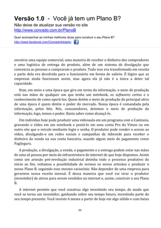 Versão 1.0 - Você já tem um Plano B?
Não deixe de atualizar sua versão no site
http://www.conrado.com.br/PlanoB
Quer acompanhar as minhas melhores dicas para construir o seu Plano B?
http://www.facebook.com/ConradoAdolpho
44
envolvia uma equipe comercial, uma maneira de receber o dinheiro dos compradores
e uma logística de entrega do produto, além de um sistema de divulgação que
convencia as pessoas a comprarem o produto. Tudo isso era transformado em receita
e parte dela era devolvida para o funcionário em forma de salário. É lógico que as
empresas ainda funcionam assim, mas agora ela já não é a única a deter tal
capacidade.
Hoje, em meio a uma época que gira em torno da informação, o meio de produção
está nas mãos de qualquer um que tenha um notebook, os softwares certos e o
conhecimento de como operá-los. Quem detém o meio de produção do principal ativo
de uma época é quem detém o poder do mercado. Nossa época é comandada pela
informação, pelos bits. Nós, consumidores, detemos o meio de produção da
informação, logo, temos o poder. Basta saber como alcançá-lo.
Um indivíduo hoje pode produzir uma videoaula em um programa com o Camtasia,
gravando o vídeo em um notebook e postá-lo em uma conta Pro do Vimeo ou em
outro site que o veicule mediante login e senha. O produtor pode vender o acesso ao
vídeo, divulgando-o em redes sociais e campanhas de Adwords para receber o
dinheiro da venda na sua conta bancária, usando algum meio de pagamento como
PagSeguro.
A produção, a divulgação, a venda, o pagamento e a entrega podem estar nas mãos
de uma só pessoa por meio da infraestrutura de internet de que hoje dispomos. Assim
como um artesão pré-revolução industrial detinha todo o processo produtivo do
início ao fim, voltamos a possibilidade de sermos os novos artesãos e produzir o
nosso Plano B, seguindo esse mesmo raciocínio. Não depender de uma empresa para
gerarmos nossa receita mensal. É dessa maneira que você vai virar o produtor
(investidor) de ativos para serem vendidos na internet e, assim, construir o seu Plano
B.
A internet permite que você construa algo investindo seu tempo, de modo que
você se torna um investidor, ganhando sobre seu tempo futuro, investindo parte do
seu tempo presente. Você investe 6 meses a partir de hoje em algo sólido e com baixo
 