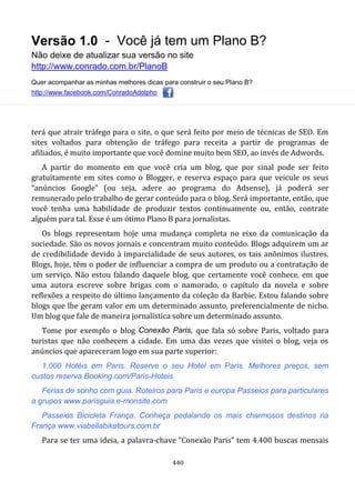 Versão 1.0 - Você já tem um Plano B?
Não deixe de atualizar sua versão no site
http://www.conrado.com.br/PlanoB
Quer acompanhar as minhas melhores dicas para construir o seu Plano B?
http://www.facebook.com/ConradoAdolpho
440
terá que atrair tráfego para o site, o que será feito por meio de técnicas de SEO. Em
sites voltados para obtenção de tráfego para receita a partir de programas de
afiliados, é muito importante que você domine muito bem SEO, ao invés de Adwords.
A partir do momento em que você cria um blog, que por sinal pode ser feito
gratuitamente em sites como o Blogger, e reserva espaço para que veicule os seus
“anúncios Google” (ou seja, adere ao programa do Adsense), já poderá ser
remunerado pelo trabalho de gerar conteúdo para o blog. Será importante, então, que
você tenha uma habilidade de produzir textos continuamente ou, então, contrate
alguém para tal. Esse é um ótimo Plano B para jornalistas.
Os blogs representam hoje uma mudança completa no eixo da comunicação da
sociedade. São os novos jornais e concentram muito conteúdo. Blogs adquirem um ar
de credibilidade devido à imparcialidade de seus autores, os tais anônimos ilustres.
Blogs, hoje, têm o poder de influenciar a compra de um produto ou a contratação de
um serviço. Não estou falando daquele blog, que certamente você conhece, em que
uma autora escreve sobre brigas com o namorado, o capítulo da novela e sobre
reflexões a respeito do último lançamento da coleção da Barbie. Estou falando sobre
blogs que lhe geram valor em um determinado assunto, preferencialmente de nicho.
Um blog que fale de maneira jornalística sobre um determinado assunto.
Tome por exemplo o blog Conexão Paris, que fala só sobre Paris, voltado para
turistas que não conhecem a cidade. Em uma das vezes que visitei o blog, veja os
anúncios que apareceram logo em sua parte superior:
1.000 Hotéis em Paris. Reserve o seu Hotel em Paris. Melhores preços, sem
custos reserva Booking.com/Paris-Hoteis
Ferias de sonho com guia. Roteiros para Paris e europa Passeios para particulares
a grupos www.parisguia.e-monsite.com
Passeios Bicicleta França. Conheça pedalando os mais charmosos destinos na
França www.viabellabiketours.com.br
Para se ter uma ideia, a palavra-chave “Conexão Paris” tem 4.400 buscas mensais
 