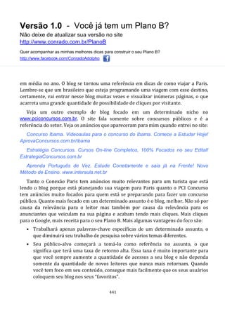Versão 1.0 - Você já tem um Plano B?
Não deixe de atualizar sua versão no site
http://www.conrado.com.br/PlanoB
Quer acompanhar as minhas melhores dicas para construir o seu Plano B?
http://www.facebook.com/ConradoAdolpho
441
em média no ano. O blog se tornou uma referência em dicas de como viajar a Paris.
Lembre-se que um brasileiro que esteja programando uma viagem com esse destino,
certamente, vai entrar nesse blog muitas vezes e visualizar inúmeras páginas, o que
acarreta uma grande quantidade de possibilidade de cliques por visitante.
Veja um outro exemplo de blog focado em um determinado nicho no
www.pciconcursos.com.br. O site fala somente sobre concursos públicos e é a
referência do setor. Veja os anúncios que apareceram para mim quando entrei no site:
Concurso Ibama. Videoaulas para o concurso do Ibama. Comece a Estudar Hoje!
AprovaConcursos.com.br/ibama
Estratégia Concursos. Cursos On-line Completos, 100% Focados no seu Edital!
EstrategiaConcursos.com.br
Aprenda Português de Vez. Estude Corretamente e saia já na Frente! Novo
Método de Ensino. www.interaula.net.br
Tanto o Conexão Paris tem anúncios muito relevantes para um turista que está
lendo o blog porque está planejando sua viagem para Paris quanto o PCI Concurso
tem anúncios muito focados para quem está se preparando para fazer um concurso
público. Quanto mais focado em um determinado assunto é o blog, melhor. Não só por
causa da relevância para o leitor mas também por causa da relevância para os
anunciantes que veiculam na sua página e acabam tendo mais cliques. Mais cliques
para o Google, mais receita para o seu Plano B. Mais algumas vantagens do foco são:
• Trabalhará apenas palavras-chave específicas de um determinado assunto, o
que diminuirá seu trabalho de pesquisa sobre vários temas diferentes.
• Seu público-alvo começará a tomá-lo como referência no assunto, o que
significa que terá uma taxa de retorno alta. Essa taxa é muito importante para
que você sempre aumente a quantidade de acessos a seu blog e não dependa
somente da quantidade de novos leitores que nunca mais retornam. Quando
você tem foco em seu conteúdo, consegue mais facilmente que os seus usuários
coloquem seu blog nos seus “favoritos”.
 