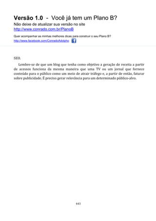 Versão 1.0 - Você já tem um Plano B?
Não deixe de atualizar sua versão no site
http://www.conrado.com.br/PlanoB
Quer acompanhar as minhas melhores dicas para construir o seu Plano B?
http://www.facebook.com/ConradoAdolpho
443
SEO.
Lembre-se de que um blog que tenha como objetivo a geração de receita a partir
de acessos funciona da mesma maneira que uma TV ou um jornal que fornece
conteúdo para o público como um meio de atrair tráfego e, a partir de então, faturar
sobre publicidade. É preciso gerar relevância para um determinado público-alvo.
 