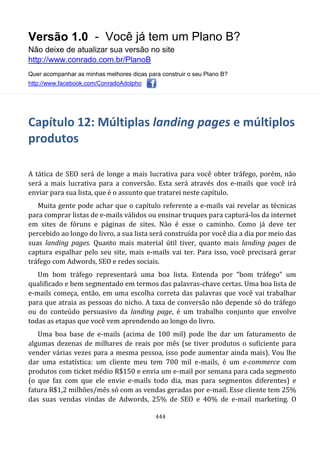 Versão 1.0 - Você já tem um Plano B?
Não deixe de atualizar sua versão no site
http://www.conrado.com.br/PlanoB
Quer acompanhar as minhas melhores dicas para construir o seu Plano B?
http://www.facebook.com/ConradoAdolpho
444
Capítulo 12: Múltiplas landing pages e múltiplos
produtos
A tática de SEO será de longe a mais lucrativa para você obter tráfego, porém, não
será a mais lucrativa para a conversão. Esta será através dos e-mails que você irá
enviar para sua lista, que é o assunto que tratarei neste capítulo.
Muita gente pode achar que o capítulo referente a e-mails vai revelar as técnicas
para comprar listas de e-mails válidos ou ensinar truques para capturá-los da internet
em sites de fóruns e páginas de sites. Não é esse o caminho. Como já deve ter
percebido ao longo do livro, a sua lista será construída por você dia a dia por meio das
suas landing pages. Quanto mais material útil tiver, quanto mais landing pages de
captura espalhar pelo seu site, mais e-mails vai ter. Para isso, você precisará gerar
tráfego com Adwords, SEO e redes sociais.
Um bom tráfego representará uma boa lista. Entenda por “bom tráfego” um
qualificado e bem segmentado em termos das palavras-chave certas. Uma boa lista de
e-mails começa, então, em uma escolha correta das palavras que você vai trabalhar
para que atraia as pessoas do nicho. A taxa de conversão não depende só do tráfego
ou do conteúdo persuasivo da landing page, é um trabalho conjunto que envolve
todas as etapas que você vem aprendendo ao longo do livro.
Uma boa base de e-mails (acima de 100 mil) pode lhe dar um faturamento de
algumas dezenas de milhares de reais por mês (se tiver produtos o suficiente para
vender várias vezes para a mesma pessoa, isso pode aumentar ainda mais). Vou lhe
dar uma estatística: um cliente meu tem 700 mil e-mails, é um e-commerce com
produtos com ticket médio R$150 e envia um e-mail por semana para cada segmento
(o que faz com que ele envie e-mails todo dia, mas para segmentos diferentes) e
fatura R$1,2 milhões/mês só com as vendas geradas por e-mail. Esse cliente tem 25%
das suas vendas vindas de Adwords, 25% de SEO e 40% de e-mail marketing. O
 
