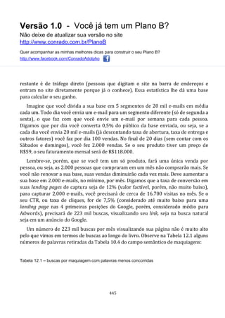 Versão 1.0 - Você já tem um Plano B?
Não deixe de atualizar sua versão no site
http://www.conrado.com.br/PlanoB
Quer acompanhar as minhas melhores dicas para construir o seu Plano B?
http://www.facebook.com/ConradoAdolpho
445
restante é de tráfego direto (pessoas que digitam o site na barra de endereços e
entram no site diretamente porque já o conhece). Essa estatística lhe dá uma base
para calcular o seu ganho.
Imagine que você divida a sua base em 5 segmentos de 20 mil e-mails em média
cada um. Todo dia você envia um e-mail para um segmento diferente (só de segunda a
sexta), o que faz com que você envie um e-mail por semana para cada pessoa.
Digamos que por dia você converta 0,5% do público da base enviada, ou seja, se a
cada dia você envia 20 mil e-mails (já descontando taxa de abertura, taxa de entrega e
outros fatores) você faz por dia 100 vendas. No final de 20 dias (sem contar com os
Sábados e domingos), você fez 2.000 vendas. Se o seu produto tiver um preço de
R$59, o seu faturamento mensal será de R$118.000.
Lembre-se, porém, que se você tem um só produto, fará uma única venda por
pessoa, ou seja, as 2.000 pessoas que compraram em um mês não comprarão mais. Se
você não renovar a sua base, suas vendas diminuirão cada vez mais. Deve aumentar a
sua base em 2.000 e-mails, no mínimo, por mês. Digamos que a taxa de conversão em
suas landing pages de captura seja de 12% (valor factível, porém, não muito baixo),
para capturar 2.000 e-mails, você precisará de cerca de 16.700 visitas no mês. Se o
seu CTR, ou taxa de cliques, for de 7,5% (considerado até muito baixo para uma
landing page nas 4 primeiras posições do Google, porém, considerado médio para
Adwords), precisará de 223 mil buscas, visualizando seu link, seja na busca natural
seja em um anúncio do Google.
Um número de 223 mil buscas por mês visualizando sua página não é muito alto
pelo que vimos em termos de buscas ao longo do livro. Observe na Tabela 12.1 alguns
números de palavras retiradas da Tabela 10.4 do campo semântico de maquiagens:
Tabela 12.1 – buscas por maquiagem com palavras menos concorridas
 