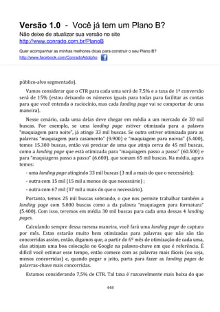 Versão 1.0 - Você já tem um Plano B?
Não deixe de atualizar sua versão no site
http://www.conrado.com.br/PlanoB
Quer acompanhar as minhas melhores dicas para construir o seu Plano B?
http://www.facebook.com/ConradoAdolpho
448
público-alvo segmentado).
Vamos considerar que o CTR para cada uma será de 7,5% e a taxa de 1ª conversão
será de 15% (estou deixando os números iguais para todas para facilitar as contas
para que você entenda o raciocínio, mas cada landing page vai se comportar de uma
maneira).
Nesse cenário, cada uma delas deve chegar em média a um mercado de 30 mil
buscas. Por exemplo, se uma landing page estiver otimizada para a palavra
“maquiagem para noite”, já atinge 33 mil buscas. Se outra estiver otimizada para as
palavras “maquiagem para casamento” (9.900) e “maquiagem para noivas” (5.400),
temos 15.300 buscas, então vai precisar de uma que atinja cerca de 45 mil buscas,
como a landing page que está otimizada para “maquiagem passo a passo” (60.500) e
para “maquiagens passo a passo” (6.600), que somam 65 mil buscas. Na média, agora
temos:
- uma landing page atingindo 33 mil buscas (3 mil a mais do que o necessário);
- outra com 15 mil (15 mil a menos do que necessário) ;
- outra com 67 mil (37 mil a mais do que o necessário).
Portanto, temos 25 mil buscas sobrando, o que nos permite trabalhar também a
landing page com 5.000 buscas como a da palavra “maquiagem para formatura”
(5.400). Com isso, teremos em média 30 mil buscas para cada uma dessas 4 landing
pages.
Calculando sempre dessa mesma maneira, você fará uma landing page de captura
por mês. Estas estarão muito bem otimizadas para palavras que não são tão
concorridas assim, então, digamos que, a partir do 6º mês de otimização de cada uma,
elas atinjam uma boa colocação no Google na palavra-chave em que é referência. É
difícil você estimar esse tempo, então comece com as palavras mais fáceis (ou seja,
menos concorridas) e, quando pegar o jeito, parta para fazer as landing pages de
palavras-chave mais concorridas.
Estamos considerando 7,5% de CTR. Tal taxa é razoavelmente mais baixa do que
 