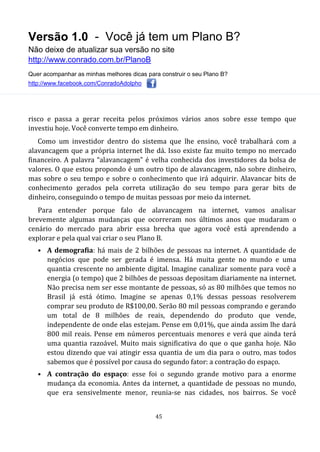 Versão 1.0 - Você já tem um Plano B?
Não deixe de atualizar sua versão no site
http://www.conrado.com.br/PlanoB
Quer acompanhar as minhas melhores dicas para construir o seu Plano B?
http://www.facebook.com/ConradoAdolpho
45
risco e passa a gerar receita pelos próximos vários anos sobre esse tempo que
investiu hoje. Você converte tempo em dinheiro.
Como um investidor dentro do sistema que lhe ensino, você trabalhará com a
alavancagem que a própria internet lhe dá. Isso existe faz muito tempo no mercado
financeiro. A palavra “alavancagem” é velha conhecida dos investidores da bolsa de
valores. O que estou propondo é um outro tipo de alavancagem, não sobre dinheiro,
mas sobre o seu tempo e sobre o conhecimento que irá adquirir. Alavancar bits de
conhecimento gerados pela correta utilização do seu tempo para gerar bits de
dinheiro, conseguindo o tempo de muitas pessoas por meio da internet.
Para entender porque falo de alavancagem na internet, vamos analisar
brevemente algumas mudanças que ocorreram nos últimos anos que mudaram o
cenário do mercado para abrir essa brecha que agora você está aprendendo a
explorar e pela qual vai criar o seu Plano B.
• A demografia: há mais de 2 bilhões de pessoas na internet. A quantidade de
negócios que pode ser gerada é imensa. Há muita gente no mundo e uma
quantia crescente no ambiente digital. Imagine canalizar somente para você a
energia (o tempo) que 2 bilhões de pessoas depositam diariamente na internet.
Não precisa nem ser esse montante de pessoas, só as 80 milhões que temos no
Brasil já está ótimo. Imagine se apenas 0,1% dessas pessoas resolverem
comprar seu produto de R$100,00. Serão 80 mil pessoas comprando e gerando
um total de 8 milhões de reais, dependendo do produto que vende,
independente de onde elas estejam. Pense em 0,01%, que ainda assim lhe dará
800 mil reais. Pense em números percentuais menores e verá que ainda terá
uma quantia razoável. Muito mais significativa do que o que ganha hoje. Não
estou dizendo que vai atingir essa quantia de um dia para o outro, mas todos
sabemos que é possível por causa do segundo fator: a contração do espaço.
• A contração do espaço: esse foi o segundo grande motivo para a enorme
mudança da economia. Antes da internet, a quantidade de pessoas no mundo,
que era sensivelmente menor, reunia-se nas cidades, nos bairros. Se você
 