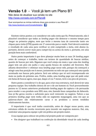Versão 1.0 - Você já tem um Plano B?
Não deixe de atualizar sua versão no site
http://www.conrado.com.br/PlanoB
Quer acompanhar as minhas melhores dicas para construir o seu Plano B?
http://www.facebook.com/ConradoAdolpho
455
Existem vários pontos a se considerar em cada conta que fiz. Primeiramente, não é
plausível considerar que todas as landing pages vão demorar o mesmo tempo para
chegar na primeira página, nem que terão a mesma taxa de conversão tanto em
cliques para visita (CTR) quanto em 1ª conversão para e-mails. Você deverá controlar
o resultado de cada uma para verificar se está cumprindo a meta, está abaixo (e,
portanto, deverá correr mais para cumpri-la) ou acima da meta e, portanto, em uma
posição bem mais confortável.
Outro ponto importante é que deve planejar muito bem as suas 24 landing pages
antes de começar o trabalho, tanto em termos de quantidade de buscas médias,
quanto de buscas por mês. Digamos que você esteja em maio e que uma das landing
pages tem um pico em junho e uma queda brusca de outubro até fevereiro. Não
adianta desenvolver e otimizar essa landing page nesse mês, porque ela começará a
atingir uma boa posição em 6 meses, justamente no mês em que começará uma queda
acentuada nas buscas pela palavra. Será um esforço que só será recompensado em
maio ou junho do próximo ano. Prefira, então, uma landing page que até pode estar
em baixa de buscas agora, mas que, daqui a 6 ou 7 meses, terá o seu pico de procura.
Outro ponto a considerar é o de que, para criar essa estrutura, você deverá ter uma
pequena equipe. Seu trabalho deixou de ser o de um homem só. Você provavelmente
passou os 12 meses anteriores produzindo landing pages de captura e de persuasão
para vender o seu produto sem SEO, mas, sim, fazendo boas campanhas de Adwords.
Isso já lhe gerou receita o suficiente para você reinvestir no negócio. Talvez a sua
primeira landing page nem tenha sido no segmento maquiagem, uma vez que as
palavras-chave são relativamente caras e os produtos a serem vendidos
relativamente baratos.
O importante é que você tenha construído, antes de chegar nesse ponto, uma
estrutura sólida de receita recorrente para investir em negócios maiores. Daí, sim,
contratar uma pequena equipe e pôr em prática um projeto maior.
A sua equipe para colocar em prática tal projeto pode ser composta por:
• Um designer que trabalhará na confecção da identidade visual de cada landing
 