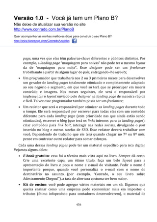 Versão 1.0 - Você já tem um Plano B?
Não deixe de atualizar sua versão no site
http://www.conrado.com.br/PlanoB
Quer acompanhar as minhas melhores dicas para construir o seu Plano B?
http://www.facebook.com/ConradoAdolpho
456
page, uma vez que elas têm palavras-chave diferentes e públicos distintos. Por
exemplo, a landing page “maquiagem para noivas” não pode ter o mesmo layout
da de “maquiagem para noite”. Esse designer pode ser um freelancer
trabalhando a partir de algum lugar do país, entregando-lhe layouts;
• Um programador que trabalhará nos 2 ou 3 primeiros meses para desenvolver
um gerador de landing pages totalmente otimizado e completamente adaptado
ao seu negócio e segmento, em que você só terá que se preocupar em inserir
conteúdo e imagens. Nos meses seguintes, ele será o responsável por
implementar o layout enviado pelo designer na landing page de maneira rápida
e fácil. Talvez esse programador também possa ser um freelancer;
• Um redator que será o responsável por otimizar as landing pages durante todo
o tempo. Ele será responsável por escrever para todas elas com um conteúdo
diferente para cada landing page (com prioridade nas que ainda estão sendo
otimizadas), escrever o blog (que terá os links internos para as landing pages),
criar conteúdos para link bait, interagir nas redes sociais, divulgando o post
inserido no blog e outras tarefas de SEO. Esse redator deverá trabalhar com
você. Dependendo do trabalho que ele terá quando chegar no 7º ou 8º mês,
pense em contratar outro redator para somar esforços.
Cada uma dessas landing pages pode ter um material específico para isca digital.
Vejamos alguns deles:
• E-book gratuito: essa foi a técnica mais vista aqui no livro. Sempre dá certo.
Crie uma excelente capa, um ótimo título, faça um belo layout para a
apresentação do livro e peça o nome e e-mail do visitante. Pedir o nome é
importante porque, quando você personaliza o e-mail com o nome do
destinatário no assunto (por exemplo, “Conrado, o seu Livro sobre
Adestramento Chegou!”), a taxa de abertura costuma ser bem maior.
• Kit de ensino: você pode agregar vários materiais em um só. Digamos que
queira ensinar como uma empresa pode economizar mais em impostos e
tributos (ótimo infoproduto para contadores desenvolverem), o material de
 