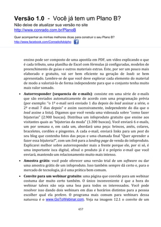 Versão 1.0 - Você já tem um Plano B?
Não deixe de atualizar sua versão no site
http://www.conrado.com.br/PlanoB
Quer acompanhar as minhas melhores dicas para construir o seu Plano B?
http://www.facebook.com/ConradoAdolpho
457
ensino pode ser composto de uma apostila em PDF, um vídeo explicando o que
é cada tributo, uma planilha de Excel com fórmulas já configuradas, modelos de
preenchimento de guias e outros materiais extras. Este, por ser um pouco mais
elaborado e gratuito, vai ser bem eficiente na geração de leads se bem
apresentado. Lembre-se de que você deve explorar cada elemento do material
de modo a valorizá-lo de forma independente para que o conjunto tenha muito
mais valor somado.
• Autorresponder (sequencia de e-mails): consiste em uma série de e-mails
que são enviados automaticamente de acordo com uma programação prévia
(por exemplo: “o 1º e-mail será enviado 1 dia depois do lead assinar a série, o
2º e-mail 7 dias depois” e assim sucessivamente, independente do dia que o
lead assine a lista). Digamos que você venda uma videoaula sobre “como fazer
bijuterias” (2.900 buscas). Distribua um infoproduto gratuito que ensine aos
visitantes quais as “bijuterias da moda” (1.300 buscas). Você enviará 6 e-mails,
um por semana e, em cada um, abordará uma peça: brincos, anéis, colares,
braceletes, cordões e pingentes. A cada e-mail, enviará links para um post do
seu blog que contenha fotos das peças e uma chamada final “Quer aprender a
fazer essa bijuteria?”, com um link para a landing page de venda do infoproduto.
Explicarei melhor sobre autorresponder mais a frente porque ele, por si só, é
uma importante isca digital, afinal o produto já é o próprio e-mail que você
enviará, mantendo um relacionamento muito mais intenso.
• Amostra grátis: você pode oferecer uma versão trial de um software ou dar
uma amostra grátis de um infoproduto. Isso também sempre dá certo e, para o
mercado de tecnologia, já é uma prática bem comum.
• Convite para um webinar gratuito: uma página que convide para um webinar
costuma dar muito certo também. O único inconveniente é que a hora do
webinar talvez não seja uma boa para todos os interessados. Você pode
resolver isso dando dois webinars em dias e horários distintos para a pessoa
escolher qual ela prefere. O programa mais comum para webinars dessa
natureza é o www.GoToWebinar.com. Veja na imagem 12.1 o convite de um
 