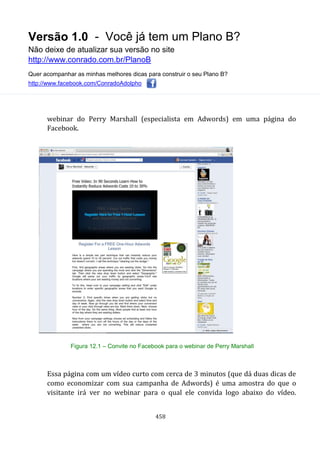 Versão 1.0 - Você já tem um Plano B?
Não deixe de atualizar sua versão no site
http://www.conrado.com.br/PlanoB
Quer acompanhar as minhas melhores dicas para construir o seu Plano B?
http://www.facebook.com/ConradoAdolpho
458
webinar do Perry Marshall (especialista em Adwords) em uma página do
Facebook.
Figura 12.1 – Convite no Facebook para o webinar de Perry Marshall
Essa página com um vídeo curto com cerca de 3 minutos (que dá duas dicas de
como economizar com sua campanha de Adwords) é uma amostra do que o
visitante irá ver no webinar para o qual ele convida logo abaixo do vídeo.
 