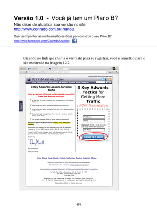 Versão 1.0 - Você já tem um Plano B?
Não deixe de atualizar sua versão no site
http://www.conrado.com.br/PlanoB
Quer acompanhar as minhas melhores dicas para construir o seu Plano B?
http://www.facebook.com/ConradoAdolpho
459
Clicando no link que chama o visitante para se registrar, você é remetido para o
site mostrado na Imagem 12.2.
 