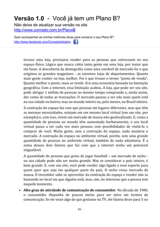 Versão 1.0 - Você já tem um Plano B?
Não deixe de atualizar sua versão no site
http://www.conrado.com.br/PlanoB
Quer acompanhar as minhas melhores dicas para construir o seu Plano B?
http://www.facebook.com/ConradoAdolpho
46
tivesse uma loja, precisaria vender para as pessoas que estivessem no seu
espaço físico. Lógico que nunca cabia tanta gente em uma loja, por maior que
ela fosse. A descoberta da demografia como uma variável de mercado foi o que
originou os grandes magazines - as enormes lojas de departamentos. Quanto
mais gente couber na loja, melhor. Foi o que trouxe o termo “ponto de venda”.
Quanto melhor o ponto, mais se vende. Era uma economia baseada na limitação
geográfica. Com a internet, essa limitação acabou. A loja, que pode ser seu site,
pode abrigar 1 milhão de pessoas ao mesmo tempo comprando e, ainda assim,
dar conta de todas as transações. O mercado passou a ser não mais quem está
na sua cidade ou bairro, mas no mundo inteiro ou, pelo menos, no Brasil inteiro.
A contração do espaço faz com que pessoas em lugares diferentes, mas que têm
as mesmas necessidades, estejam em um mesmo local virtual (em um site, por
exemplo) e, com isso, virem um mercado de massa não-geolocalizado. E, como a
quantidade de pessoas no mundo têm aumentado barbaramente, o seu local
virtual passa a ter cada vez mais pessoas com possibilidades de visitá-lo e
comprar de você. Muita gente, sem a contração do espaço, nada mudaria o
mercado. A contração do espaço no ambiente virtual, porém, sem uma grande
quantidade de pessoas no ambiente virtual, também de nada adiantaria. É a
soma desses dois fatores que faz com que a internet tenha um potencial
inigualável.
A quantidade de pessoas que gosta de jogar baseball – um mercado de nicho -
na sua cidade pode não ser muito grande. Mas se considerar o país inteiro, é
bem grande. E, com um site, você pode vender algo ligado a esse esporte para
quem quer que seja em qualquer parte do país. O nicho virou mercado de
massa. O investidor sabe se aproveitar da contração do espaço e vender não se
baseando no local em que alguém está, mas, sim, no interesse que a pessoa tem
naquele momento.
• Alto grau de atividade de comunicação do consumidor: Na década de 1980,
o consumidor dispunha de poucos meios para ser ativo em termos de
comunicação. Se ele visse algo de que gostasse na TV, ele falaria disso para 5 ou
 