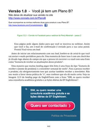 Versão 1.0 - Você já tem um Plano B?
Não deixe de atualizar sua versão no site
http://www.conrado.com.br/PlanoB
Quer acompanhar as minhas melhores dicas para construir o seu Plano B?
http://www.facebook.com/ConradoAdolpho
460
Figura 12.2 – Convite no Facebook para o webinar do Perry Marshall – passo 2
Essa página pede alguns dados para que você se inscreva no webinar. Assim
que você o faz, um e-mail de confirmação é enviado para a sua caixa postal.
Pronto! Você virou um lead.
Antes de iniciar um relacionamento com seu lead, lembre-se de avisá-lo que você
vai enviar e-mails periódicos para ele. Uma maneira de fazer isso é com um check-box
já clicado logo abaixo do campo em que a pessoa irá escrever o e-mail com uma frase
como “Gostaria de receber as atualizações desse produto”.
Uma maneira que muitas landing pages têm feito é uma frase do tipo “Gostaria de
receber o [nome do produto] e a newsletter semanal de vocês”. Para a pessoa receber
o produto, ela obrigatoriamente tem que aceitar também receber a newsletter. Não
sou muito a favor dessa prática do “e”, mas confesso que ela dá muito certo. Veja na
Imagem 12.3 da landing page da EnglishTown com a frase “SIM, eu quero receber
uma consultoria acadêmica gratuita e as lições diárias da EF Englishtown”.
 
