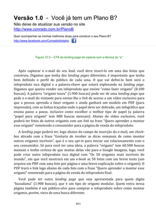 Versão 1.0 - Você já tem um Plano B?
Não deixe de atualizar sua versão no site
http://www.conrado.com.br/PlanoB
Quer acompanhar as minhas melhores dicas para construir o seu Plano B?
http://www.facebook.com/ConradoAdolpho
461
Figura 12.3 – CTA da landing page de captura com a técnica do “e”
Após capturar o e-mail do seu lead, você deve inseri-lo em uma das listas que
construiu. Digamos que tenha dez landing pages diferentes, é importante que tenha
bem definido o perfil do público de cada uma. O que vai defini-lo bem será o
infoproduto isca digital e a palavra-chave que estará explorando na landing page.
Digamos que queira vender um infoproduto que ensine “como fazer origami” (8.100
buscas). A palavra “origami tsuru” (1.900 buscas) pode ser de uma landing page que
pede o e-mail do visitante para enviar-lhe o link de acesso a um vídeo exclusivo para
que a pessoa aprenda a fazer origami e ainda ganhará um modelo em PDF (para
impressão), com as linhas traçadas onde o papel deve ser dobrado, um infográfico que
ensina passo a passo, inclusive como escolher o melhor tipo de papel (a palavra
“papel para origami” tem 880 buscas mensais). Abaixo do vídeo exclusivo, você
poderá ter fotos de outros origamis com um link na frase “Quero aprender a montar
esse origami” remetendo o consumidor para a página de venda do infoproduto.
A landing page poderá ter, logo abaixo do campo de inserção do e-mail, um check-
box ativado com a frase “Gostaria de receber as dicas semanais de como montar
outros origamis incríveis”, que é o seu opt-in para iniciar um relacionamento com o
seu consumidor. Só para você ter uma ideia, a palavra “origami” tem 60.500 buscas
mensais e tenho certeza de que muitas delas vão para o Google Imagens, logo, você
pode criar outro infoproduto isca digital com “Os 50 origamis mais incríveis do
mundo”, em que você mostrará em um e-book as 50 fotos com um breve texto (um
arquivo em PDF com uma foto por página e uma breve explicação sobre o origami). O
PDF trará o link logo abaixo de cada foto com a frase “Quero aprender a montar esse
origami” remetendo para a página de venda do infoproduto final.
Você pode ter outra landing page que seja apresentada para quem digita
“kusudama” (1.900 buscas), que é um tipo de origami modular. Quem entra nessa
página também é um público-alvo para comprar o infoproduto sobre como montar
origamis, porém, viera de uma busca diferente.
 