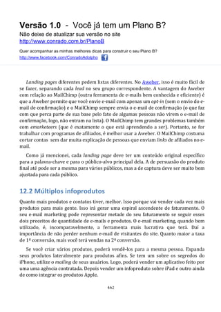 Versão 1.0 - Você já tem um Plano B?
Não deixe de atualizar sua versão no site
http://www.conrado.com.br/PlanoB
Quer acompanhar as minhas melhores dicas para construir o seu Plano B?
http://www.facebook.com/ConradoAdolpho
462
Landing pages diferentes pedem listas diferentes. No Aweber, isso é muito fácil de
se fazer, separando cada lead no seu grupo correspondente. A vantagem do Aweber
com relação ao MailChimp (outra ferramenta de e-mails bem conhecida e eficiente) é
que a Aweber permite que você envie e-mail com apenas um opt-in (sem o envio do e-
mail de confirmação) e o MailChimp sempre envia o e-mail de confirmação (o que faz
com que perca parte de sua base pelo fato de algumas pessoas não virem o e-mail de
confirmação, logo, não entram na lista). O MailChimp tem grandes problemas também
com emarketeers (que é exatamente o que está aprendendo a ser). Portanto, se for
trabalhar com programas de afiliados, é melhor usar a Aweber. O MailChimp costuma
cortar contas sem dar muita explicação de pessoas que enviam links de afiliados no e-
mail.
Como já mencionei, cada landing page deve ter um conteúdo original específico
para a palavra-chave e para o público-alvo principal dela. A de persuasão do produto
final até pode ser a mesma para vários públicos, mas a de captura deve ser muito bem
ajustada para cada público.
12.2 Múltiplos infoprodutos
Quanto mais produtos e contatos tiver, melhor. Isso porque vai vender cada vez mais
produtos para mais gente. Isso irá gerar uma espiral ascendente de faturamento. O
seu e-mail marketing pode representar metade do seu faturamento se seguir esses
dois preceitos de quantidade de e-mails e produtos. O e-mail marketing, quando bem
utilizado, é, incomparavelmente, a ferramenta mais lucrativa que terá. Daí a
importância de não perder nenhum e-mail de visitantes do site. Quanto maior a taxa
de 1ª conversão, mais você terá vendas na 2ª conversão.
Se você criar vários produtos, poderá vendê-los para a mesma pessoa. Expanda
seus produtos lateralmente para produtos afins. Se tem um sobre os segredos do
iPhone, utilize o mailing de seus usuários. Logo, poderá vender um aplicativo feito por
uma uma agência contratada. Depois vender um infoproduto sobre iPad e outro ainda
de como integrar os produtos Apple.
 