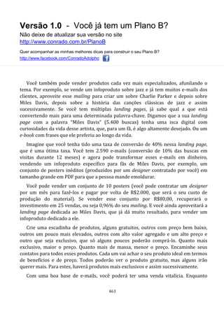 Versão 1.0 - Você já tem um Plano B?
Não deixe de atualizar sua versão no site
http://www.conrado.com.br/PlanoB
Quer acompanhar as minhas melhores dicas para construir o seu Plano B?
http://www.facebook.com/ConradoAdolpho
463
Você também pode vender produtos cada vez mais especializados, afunilando o
tema. Por exemplo, se vende um infoproduto sobre jazz e já tem muitos e-mails dos
clientes, aproveite esse mailing para criar um sobre Charlie Parker e depois sobre
Miles Davis, depois sobre a história das canções clássicas de jazz e assim
sucessivamente. Se você tem múltiplas landing pages, já sabe qual a que está
convertendo mais para uma determinada palavra-chave. Digamos que a sua landing
page com a palavra “Miles Davis” (5.400 buscas) tenha uma isca digital com
curiosidades da vida desse artista, que, para um fã, é algo altamente desejado. Ou um
e-book com frases que ele preferiu ao longo da vida.
Imagine que você tenha tido uma taxa de conversão de 40% nessa landing page,
que é uma ótima taxa. Você tem 2.590 e-mails (conversão de 10% das buscas em
visitas durante 12 meses) e agora pode transformar esses e-mails em dinheiro,
vendendo um infoproduto específico para fãs de Miles Davis, por exemplo, um
conjunto de posters inéditos (produzidos por um designer contratado por você) em
tamanho grande em PDF para que a pessoa mande emoldurar.
Você pode vender um conjunto de 10 posters (você pode contratar um designer
por um mês para fazê-los e pagar por volta de R$2.000, que será o seu custo de
produção do material). Se vender esse conjunto por R$80,00, recuperará o
investimento em 25 vendas, ou seja 0,96% do seu mailing. E você ainda aproveitará a
landing page dedicada ao Miles Davis, que já dá muito resultado, para vender um
infoproduto dedicado a ele.
Crie uma escadinha de produtos, alguns gratuitos, outros com preço bem baixo,
outros um pouco mais elevados, outros com alto valor agregado e um alto preço e
outro que seja exclusivo, que só alguns poucos poderão comprá-lo. Quanto mais
exclusivo, maior o preço. Quanto mais de massa, menor o preço. Encaminhe seus
contatos para todos esses produtos. Cada um vai achar o seu produto ideal em termos
de benefícios e de preço. Todos poderão ver o produto gratuito, mas alguns irão
querer mais. Para estes, haverá produtos mais exclusivos e assim sucessivamente.
Com uma boa base de e-mails, você poderá ter uma venda vitalícia. Enquanto
 