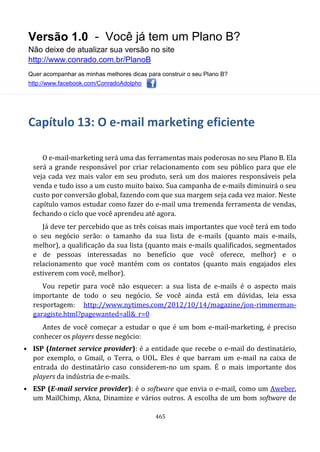 Versão 1.0 - Você já tem um Plano B?
Não deixe de atualizar sua versão no site
http://www.conrado.com.br/PlanoB
Quer acompanhar as minhas melhores dicas para construir o seu Plano B?
http://www.facebook.com/ConradoAdolpho
465
Capítulo 13: O e-mail marketing eficiente
O e-mail-marketing será uma das ferramentas mais poderosas no seu Plano B. Ela
será a grande responsável por criar relacionamento com seu público para que ele
veja cada vez mais valor em seu produto, será um dos maiores responsáveis pela
venda e tudo isso a um custo muito baixo. Sua campanha de e-mails diminuirá o seu
custo por conversão global, fazendo com que sua margem seja cada vez maior. Neste
capítulo vamos estudar como fazer do e-mail uma tremenda ferramenta de vendas,
fechando o ciclo que você aprendeu até agora.
Já deve ter percebido que as três coisas mais importantes que você terá em todo
o seu negócio serão: o tamanho da sua lista de e-mails (quanto mais e-mails,
melhor), a qualificação da sua lista (quanto mais e-mails qualificados, segmentados
e de pessoas interessadas no benefício que você oferece, melhor) e o
relacionamento que você mantém com os contatos (quanto mais engajados eles
estiverem com você, melhor).
Vou repetir para você não esquecer: a sua lista de e-mails é o aspecto mais
importante de todo o seu negócio. Se você ainda está em dúvidas, leia essa
resportagem: http://www.nytimes.com/2012/10/14/magazine/jon-rimmerman-
garagiste.html?pagewanted=all&_r=0
Antes de você começar a estudar o que é um bom e-mail-marketing, é preciso
conhecer os players desse negócio:
• ISP (Internet service provider): é a entidade que recebe o e-mail do destinatário,
por exemplo, o Gmail, o Terra, o UOL. Eles é que barram um e-mail na caixa de
entrada do destinatário caso considerem-no um spam. É o mais importante dos
players da indústria de e-mails.
• ESP (E-mail service provider): é o software que envia o e-mail, como um Aweber,
um MailChimp, Akna, Dinamize e vários outros. A escolha de um bom software de
 