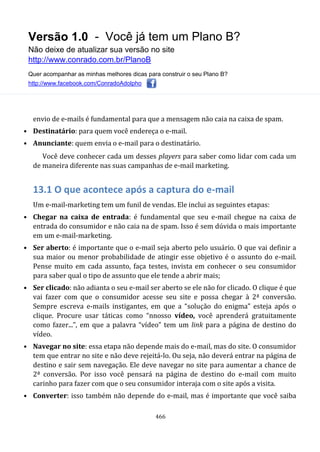 Versão 1.0 - Você já tem um Plano B?
Não deixe de atualizar sua versão no site
http://www.conrado.com.br/PlanoB
Quer acompanhar as minhas melhores dicas para construir o seu Plano B?
http://www.facebook.com/ConradoAdolpho
466
envio de e-mails é fundamental para que a mensagem não caia na caixa de spam.
• Destinatário: para quem você endereça o e-mail.
• Anunciante: quem envia o e-mail para o destinatário.
Você deve conhecer cada um desses players para saber como lidar com cada um
de maneira diferente nas suas campanhas de e-mail marketing.
13.1 O que acontece após a captura do e-mail
Um e-mail-marketing tem um funil de vendas. Ele inclui as seguintes etapas:
• Chegar na caixa de entrada: é fundamental que seu e-mail chegue na caixa de
entrada do consumidor e não caia na de spam. Isso é sem dúvida o mais importante
em um e-mail-marketing.
• Ser aberto: é importante que o e-mail seja aberto pelo usuário. O que vai definir a
sua maior ou menor probabilidade de atingir esse objetivo é o assunto do e-mail.
Pense muito em cada assunto, faça testes, invista em conhecer o seu consumidor
para saber qual o tipo de assunto que ele tende a abrir mais;
• Ser clicado: não adianta o seu e-mail ser aberto se ele não for clicado. O clique é que
vai fazer com que o consumidor acesse seu site e possa chegar à 2ª conversão.
Sempre escreva e-mails instigantes, em que a “solução do enigma” esteja após o
clique. Procure usar táticas como “nnosso vídeo, você aprenderá gratuitamente
como fazer...”, em que a palavra “vídeo” tem um link para a página de destino do
vídeo.
• Navegar no site: essa etapa não depende mais do e-mail, mas do site. O consumidor
tem que entrar no site e não deve rejeitá-lo. Ou seja, não deverá entrar na página de
destino e sair sem navegação. Ele deve navegar no site para aumentar a chance de
2ª conversão. Por isso você pensará na página de destino do e-mail com muito
carinho para fazer com que o seu consumidor interaja com o site após a visita.
• Converter: isso também não depende do e-mail, mas é importante que você saiba
 